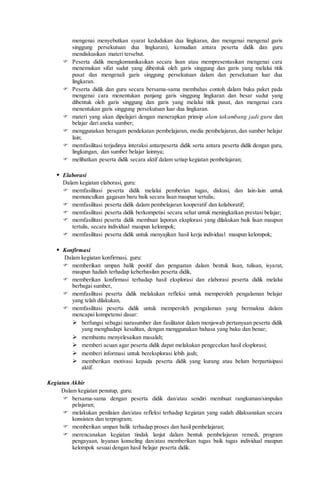 mengenai menyebutkan syarat kedudukan dua lingkaran, dan mengenai mengenal garis
singgung persekutuan dua lingkaran), kemudian antara peserta didik dan guru
mendiskusikan materi tersebut.
 Peserta didik mengkomunikasikan secara lisan atau mempresentasikan mengenai cara
menemukan sifat sudut yang dibentuk oleh garis singgung dan garis yang melalui titik
pusat dan mengenali garis singgung persekutuan dalam dan persekutuan luar dua
lingkaran.
 Peserta didik dan guru secara bersama-sama membahas contoh dalam buku paket pada
mengenai cara menentukan panjang garis singgung lingkaran dan besar sudut yang
dibentuk oleh garis singgung dan garis yang melalui titik pusat, dan mengenai cara
menentukan garis singgung persekutuan luar dua lingkaran.
 materi yang akan dipelajari dengan menerapkan prinsip alam takambang jadi guru dan
belajar dari aneka sumber;
 menggunakan beragam pendekatan pembelajaran, media pembelajaran, dan sumber belajar
lain;
 memfasilitasi terjadinya interaksi antarpeserta didik serta antara peserta didik dengan guru,
lingkungan, dan sumber belajar lainnya;
 melibatkan peserta didik secara aktif dalam setiap kegiatan pembelajaran;
 Elaborasi
Dalam kegiatan elaborasi, guru:
 memfasilitasi peserta didik melalui pemberian tugas, diskusi, dan lain-lain untuk
memunculkan gagasan baru baik secara lisan maupun tertulis;
 memfasilitasi peserta didik dalam pembelajaran kooperatif dan kolaboratif;
 memfasilitasi peserta didik berkompetisi secara sehat untuk meningkatkan prestasi belajar;
 memfasilitasi peserta didik membuat laporan eksplorasi yang dilakukan baik lisan maupun
tertulis, secara individual maupun kelompok;
 memfasilitasi peserta didik untuk menyajikan hasil kerja individual maupun kelompok;
 Konfirmasi
Dalam kegiatan konfirmasi, guru:
 memberikan umpan balik positif dan penguatan dalam bentuk lisan, tulisan, isyarat,
maupun hadiah terhadap keberhasilan peserta didik,
 memberikan konfirmasi terhadap hasil eksplorasi dan elaborasi peserta didik melalui
berbagai sumber,
 memfasilitasi peserta didik melakukan refleksi untuk memperoleh pengalaman belajar
yang telah dilakukan,
 memfasilitasi peserta didik untuk memperoleh pengalaman yang bermakna dalam
mencapai kompetensi dasar:
 berfungsi sebagai narasumber dan fasilitator dalam menjawab pertanyaan peserta didik
yang menghadapi kesulitan, dengan menggunakan bahasa yang baku dan benar;
 membantu menyelesaikan masalah;
 memberi acuan agar peserta didik dapat melakukan pengecekan hasil eksplorasi;
 memberi informasi untuk bereksplorasi lebih jauh;
 memberikan motivasi kepada peserta didik yang kurang atau belum berpartisipasi
aktif.
Kegiatan Akhir
Dalam kegiatan penutup, guru:
 bersama-sama dengan peserta didik dan/atau sendiri membuat rangkuman/simpulan
pelajaran;
 melakukan penilaian dan/atau refleksi terhadap kegiatan yang sudah dilaksanakan secara
konsisten dan terprogram;
 memberikan umpan balik terhadap proses dan hasil pembelajaran;
 merencanakan kegiatan tindak lanjut dalam bentuk pembelajaran remedi, program
pengayaan, layanan konseling dan/atau memberikan tugas baik tugas individual maupun
kelompok sesuai dengan hasil belajar peserta didik.
 
