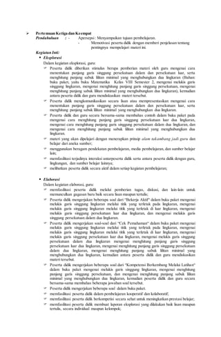  Pertemuan Ketiga dan Keempat
Pendahuluan : - Apersepsi: Menyampaikan tujuan pembelajaran.
- Memotivasi peserta didik dengan memberi penjelasan tentang
pentingnya mempelajari materi ini.
Kegiatan Inti:
 Eksplorasi
Dalam kegiatan eksplorasi, guru:
 Peserta didik diberikan stimulus berupa pemberian materi oleh guru mengenai cara
menentukan panjang garis singgung persekutuan dalam dan persekutuan luar, serta
menghitung panjang sabuk lilitan minimal yang menghubungkan dua lingkaran (Bahan:
buku paket, yaitu buku Matematika Kelas VIII Semester 2, mengenai melukis garis
singgung lingkaran, mengenai menghitung panjang garis singgung persekutuan, mengenai
menghitung panjang sabuk lilitan minimal yang menghubungkan dua lingkaran), kemudian
antara peserta didik dan guru mendiskusikan materi tersebut.
 Peserta didik mengkomunikasikan secara lisan atau mempresentasikan mengenai cara
menentukan panjang garis singgung persekutuan dalam dan persekutuan luar, serta
menghitung panjang sabuk lilitan minimal yang menghubungkan dua lingkaran.
 Peserta didik dan guru secara bersama-sama membahas contoh dalam buku paket pada
mengenai cara menghitung panjang garis singgung persekutuan luar dua lingkaran,
mengenai cara menghitung panjang garis singgung persekutuan dalam dua lingkaran, dan
mengenai cara menghitung panjang sabuk lilitan minimal yang menghubungkan dua
lingkaran.
 materi yang akan dipelajari dengan menerapkan prinsip alam takambang jadi guru dan
belajar dari aneka sumber;
 menggunakan beragam pendekatan pembelajaran, media pembelajaran, dan sumber belajar
lain;
 memfasilitasi terjadinya interaksi antarpeserta didik serta antara peserta didik dengan guru,
lingkungan, dan sumber belajar lainnya;
 melibatkan peserta didik secara aktif dalam setiap kegiatan pembelajaran;
 Elaborasi
Dalam kegiatan elaborasi, guru:
 memfasilitasi peserta didik melalui pemberian tugas, diskusi, dan lain-lain untuk
memunculkan gagasan baru baik secara lisan maupun tertulis;
 Peserta didik mengerjakan beberapa soal dari “Bekerja Aktif“ dalam buku paket mengenai
melukis garis singgung lingkaran melalui titik yang terletak pada lingkaran, mengenai
melukis garis singgung lingkaran melalui titik yang terletak di luar lingkaran, mengenai
melukis garis singgung persekutuan luar dua lingkaran, dan mengenai melukis garis
singgung persekutuan dalam dua lingkaran.
 Peserta didik mengerjakan soal-soal dari “Cek Pemahaman“ dalam buku paket mengenai
melukis garis singgung lingkaran melalui titik yang terletak pada lingkaran, mengenai
melukis garis singgung lingkaran melalui titik yang terletak di luar lingkaran, mengenai
melukis garis singgung persekutuan luar dua lingkaran, mengenai melukis garis singgung
persekutuan dalam dua lingkaran mengenai menghitung panjang garis singgung
persekutuan luar dua lingkaran, mengenai menghitung panjang garis singgung persekutuan
dalam dua lingkaran, mengenai menghitung panjang sabuk lilitan minimal yang
menghubungkan dua lingkaran, kemudian antara peserta didik dan guru mendiskusikan
materi tersebut.
 Peserta didik mengerjakan beberapa soal dari “Kompetensi Berkembang Melalui Latihan“
dalam buku paket mengenai melukis garis singgung lingkaran, mengenai menghitung
panjang garis singgung persekutuan, dan mengenai menghitung panjang sabuk lilitan
minimal yang menghubungkan dua lingkaran, kemudian peserta didik dan guru secara
bersama-sama membahas beberapa jawaban soal tersebut.
 Peserta didik mengerjakan beberapa soal dalam buku paket.
 memfasilitasi peserta didik dalam pembelajaran kooperatif dan kolaboratif;
 memfasilitasi peserta didik berkompetisi secara sehat untuk meningkatkan prestasi belajar;
 memfasilitasi peserta didik membuat laporan eksplorasi yang dilakukan baik lisan maupun
tertulis, secara individual maupun kelompok;
 