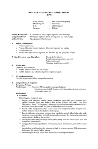 RENCANA PELAKSANAAN PEMBELAJARAN
(RPP)
Nama Sekolah : SMP PGRI Bantargadung
Mata Pelajaran : Matematika
Kelas : VIII (Delapan)
Semester : 2 (Dua)
Standar Kompetensi : 4. Menentukan unsur, bagian lingkaran serta ukurannya.
Kompetensi Dasar : 4.5.Melukis lingkaran dalam dan lingkaran luar suatu segitiga.
Alokasi Waktu : 4 jam pelajaran (2 pertemuan).
A. Tujuan Pembelajaran
- Pertemuan Pertama.
a. Peserta didik dapat melukis lingkaran dalam dan lingkaran luar segitiga.
- Pertemuan Kedua.
a. Peserta didik dapat melukis lingkaran jika diketahui tiga titik yang tidak segaris.
 Karakter siswa yang diharapkan : Disiplin ( Discipline )
Rasa hormat dan perhatian ( respect )
Tekun ( diligence )
Tanggung jawab ( responsibility )
B. Materi Ajar.
Lingkaran, yaitu mengenai:
a. Melukis lingkaran dalam dan luar segitiga.
b. Melukis lingkaran jika diketahui tiga titik yang tidak segaris.
C. Metode Pembelajaran
Ceramah, tanya jawab, diskusi, dan pemberian tugas.
D. Langkah-langkah Kegiatan
 Pertemuan Pertama
Pendahuluan : - Apersepsi: Menyampaikan tujuan pembelajaran.
- Memotivasi peserta didik dengan memberi penjelasan tentang pentingnya
mempelajari materi ini.
Kegiatan Inti:
 Eksplorasi
Dalam kegiatan eksplorasi, guru:
 Peserta didik diberikan stimulus berupa pemberian materi oleh guru mengenai cara
melukis lingkaran dalam dan lingkaran luar segitiga (Bahan: buku paket, yaitu buku
Matematika Kelas VIII Semester 2, mengenai melukis lingkaran dalam dan luar segitiga),
kemudian antara peserta didik dan guru mendiskusikan materi tersebut.
 Peserta didik mengkomunikasikan secara lisan atau mempresentasikan mengenai cara
melukis lingkaran dalam dan lingkaran luar segitiga.
 Peserta didik dan guru secara bersama-sama membahas contoh dalam buku paket pada
mengenai cara menentukan jari-jari lingkaran dalam segitiga, dan mengenai penghitungan
panjang jari-jari lingkaran luar segitiga.
 materi yang akan dipelajari dengan menerapkan prinsip alam takambang jadi guru dan
belajar dari aneka sumber;
 menggunakan beragam pendekatan pembelajaran, media pembelajaran, dan sumber belajar
lain;
 memfasilitasi terjadinya interaksi antarpeserta didik serta antara peserta didik dengan guru,
lingkungan, dan sumber belajar lainnya;
 melibatkan peserta didik secara aktif dalam setiap kegiatan pembelajaran;
 