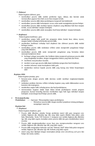  Elaborasi
Dalam kegiatan elaborasi, guru:
 memfasilitasi peserta didik melalui pemberian tugas, diskusi, dan lain-lain untuk
memunculkan gagasan baru baik secara lisan maupun tertulis;
 memfasilitasi peserta didik dalam pembelajaran kooperatif dan kolaboratif;
 memfasilitasi peserta didik berkompetisi secara sehat untuk meningkatkan prestasi belajar;
 memfasilitasi peserta didik membuat laporan eksplorasi yang dilakukan baik lisan maupun
tertulis, secara individual maupun kelompok;
 memfasilitasi peserta didik untuk menyajikan hasil kerja individual maupun kelompok;
 Konfirmasi
Dalam kegiatan konfirmasi, guru:
 memberikan umpan balik positif dan penguatan dalam bentuk lisan, tulisan, isyarat,
maupun hadiah terhadap keberhasilan peserta didik,
 memberikan konfirmasi terhadap hasil eksplorasi dan elaborasi peserta didik melalui
berbagai sumber,
 memfasilitasi peserta didik melakukan refleksi untuk memperoleh pengalaman belajar
yang telah dilakukan,
 memfasilitasi peserta didik untuk memperoleh pengalaman yang bermakna dalam
mencapai kompetensi dasar:
 berfungsi sebagai narasumber dan fasilitator dalam menjawab pertanyaan peserta didik
yang menghadapi kesulitan, dengan menggunakan bahasa yang baku dan benar;
 membantu menyelesaikan masalah;
 memberi acuan agar peserta didik dapat melakukan pengecekan hasil eksplorasi;
 memberi informasi untuk bereksplorasi lebih jauh;
 memberikan motivasi kepada peserta didik yang kurang atau belum berpartisipasi
aktif.
Kegiatan Akhir
Dalam kegiatan penutup, guru:
 bersama-sama dengan peserta didik dan/atau sendiri membuat rangkuman/simpulan
pelajaran;
 melakukan penilaian dan/atau refleksi terhadap kegiatan yang sudah dilaksanakan secara
konsisten dan terprogram;
 memberikan umpan balik terhadap proses dan hasil pembelajaran;
 merencanakan kegiatan tindak lanjut dalam bentuk pembelajaran remedi, program
pengayaan, layanan konseling dan/atau memberikan tugas baik tugas individual maupun
kelompok sesuai dengan hasil belajar peserta didik.
 Pertemuan Kedua
Pendahuluan : - Apersepsi: Menyampaikan tujuan pembelajaran.
- Memotivasi peserta didik dengan memberi penjelasan tentang pentingnya
mempelajari materi ini.
Kegiatan Inti:
 Eksplorasi
Dalam kegiatan eksplorasi, guru:
 Peserta didik diberikan stimulus berupa pemberian materi oleh guru mengenai cara
melukis lingkaran jika diketahui tiga titik yang tidak segaris (Bahan: buku paket, yaitu
buku Matematika Kelas VIII Semester 2, mengenai cara melukis lingkaran jika diketahui
tiga titik yang tidak segaris, kemudian antara peserta didik dan guru mendiskusikan materi
tersebut.
 Peserta didik mengkomunikasikan secara lisan atau mempresentasikan mengenai cara
melukis lingkaran jika diketahui tiga titik yang tidak segaris.
 Peserta didik mengerjakan beberapa soal dari “Bekerja Aktif“ dalam buku paket mengenai
melukis lingkaran jika diketahui tiga titik berbeda yang tidak segaris.
 materi yang akan dipelajari dengan menerapkan prinsip alam takambang jadi guru dan
belajar dari aneka sumber;
 