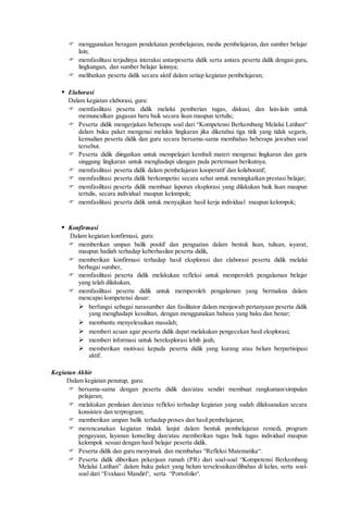  menggunakan beragam pendekatan pembelajaran, media pembelajaran, dan sumber belajar
lain;
 memfasilitasi terjadinya interaksi antarpeserta didik serta antara peserta didik dengan guru,
lingkungan, dan sumber belajar lainnya;
 melibatkan peserta didik secara aktif dalam setiap kegiatan pembelajaran;
 Elaborasi
Dalam kegiatan elaborasi, guru:
 memfasilitasi peserta didik melalui pemberian tugas, diskusi, dan lain-lain untuk
memunculkan gagasan baru baik secara lisan maupun tertulis;
 Peserta didik mengerjakan beberapa soal dari “Kompetensi Berkembang Melalui Latihan“
dalam buku paket mengenai melukis lingkaran jika diketahui tiga titik yang tidak segaris,
kemudian peserta didik dan guru secara bersama-sama membahas beberapa jawaban soal
tersebut.
 Peserta didik diingatkan untuk mempelajari kembali materi mengenai lingkaran dan garis
singgung lingkaran untuk menghadapi ulangan pada pertemuan berikutnya.
 memfasilitasi peserta didik dalam pembelajaran kooperatif dan kolaboratif;
 memfasilitasi peserta didik berkompetisi secara sehat untuk meningkatkan prestasi belajar;
 memfasilitasi peserta didik membuat laporan eksplorasi yang dilakukan baik lisan maupun
tertulis, secara individual maupun kelompok;
 memfasilitasi peserta didik untuk menyajikan hasil kerja individual maupun kelompok;
 Konfirmasi
Dalam kegiatan konfirmasi, guru:
 memberikan umpan balik positif dan penguatan dalam bentuk lisan, tulisan, isyarat,
maupun hadiah terhadap keberhasilan peserta didik,
 memberikan konfirmasi terhadap hasil eksplorasi dan elaborasi peserta didik melalui
berbagai sumber,
 memfasilitasi peserta didik melakukan refleksi untuk memperoleh pengalaman belajar
yang telah dilakukan,
 memfasilitasi peserta didik untuk memperoleh pengalaman yang bermakna dalam
mencapai kompetensi dasar:
 berfungsi sebagai narasumber dan fasilitator dalam menjawab pertanyaan peserta didik
yang menghadapi kesulitan, dengan menggunakan bahasa yang baku dan benar;
 membantu menyelesaikan masalah;
 memberi acuan agar peserta didik dapat melakukan pengecekan hasil eksplorasi;
 memberi informasi untuk bereksplorasi lebih jauh;
 memberikan motivasi kepada peserta didik yang kurang atau belum berpartisipasi
aktif.
Kegiatan Akhir
Dalam kegiatan penutup, guru:
 bersama-sama dengan peserta didik dan/atau sendiri membuat rangkuman/simpulan
pelajaran;
 melakukan penilaian dan/atau refleksi terhadap kegiatan yang sudah dilaksanakan secara
konsisten dan terprogram;
 memberikan umpan balik terhadap proses dan hasil pembelajaran;
 merencanakan kegiatan tindak lanjut dalam bentuk pembelajaran remedi, program
pengayaan, layanan konseling dan/atau memberikan tugas baik tugas individual maupun
kelompok sesuai dengan hasil belajar peserta didik.
 Peserta didik dan guru menyimak dan membahas “Refleksi Matematika“.
 Peserta didik diberikan pekerjaan rumah (PR) dari soal-soal “Kompetensi Berkembang
Melalui Latihan” dalam buku paket yang belum terselesaikan/dibahas di kelas, serta soal-
soal dari “Evaluasi Mandiri“, serta “Portofolio“.
 