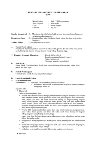 RENCANA PELAKSANAAN PEMBELAJARAN
(RPP)
Nama Sekolah : SMP PGRI Bantargadung
Mata Pelajaran : Matematika
Kelas : VIII (Delapan)
Semester : 2 (Dua)
Standar Kompetensi :5. Mamahami sifat-sifat kubus, balok, prisma, limas, dan bagian-bagiannya,
serta menentukan ukurannya.
Kompetensi Dasar : 5.1. Mengidentifikasi sifat-sifat kubus, balok, prisma dan limas serta bagian-
bagiannya.
Alokasi Waktu : 2 jam pelajaran (1 pertemuan).
A. Tujuan Pembelajaran
Peserta didik dapat menyebutkan unsur-unsur kubus, balok, prisma, dan limas: titik sudut, rusuk-
rusuk, bidang sisi, diagonal bidang, diagonal ruang, bidang diagonal, tinggi.
 Karakter siswa yang diharapkan : Disiplin ( Discipline )
Rasa hormat dan perhatian ( respect )
Tekun ( diligence )
Tanggung jawab ( responsibility )
B. Materi Ajar
Kubus, Balok, Prisma dan Limas Tegak, yaitu mengenai mengenal unsur-unsur kubus, balok,
prisma dan limas tegak.
C. Metode Pembelajaran
Ceramah,tanya jawab, diskusi, dan pemberian tugas.
D. Langkah-langkah Kegiatan
 Pertemuan Pertama
Pendahuluan : - Apersepsi: Menyampaikan tujuan pembelajaran.
- Memotivasi peserta didik dengan memberi penjelasan tentang pentingnya
mempelajari materi ini.
Kegiatan Inti:
 Eksplorasi
Dalam kegiatan eksplorasi, guru:
 Peserta didik diberikan stimulus berupa pemberian materi oleh guru mengenai cara Peserta
didik diberikan stimulus berupa pemberian materi oleh guru mengenai unsur-unsur kubus,
balok, prisma, dan limas: titik sudut, rusuk-rusuk, bidang sisi, diagonal bidang, diagonal
ruang, bidang diagonal, tinggi, kemudian antara peserta didik dan guru mendiskusikan
materi tersebut (Bahan: buku paket, yaitu buku Matematika SMP Kelas VIII Semester 2,
mengenai mengenal unsur-unsur kubus dan balok, serta mengenai mengidentifikasi unsur-
unsur prisma tegak dan limas tegak).
 Peserta didik mengkomunikasikan secara lisan atau mempresentasikan mengenai unsur-
unsur kubus, balok, prisma, dan limas: titik sudut, rusuk-rusuk, bidang sisi, diagonal
bidang, diagonal ruang, bidang diagonal, tinggi.
 materi yang akan dipelajari dengan menerapkan prinsip alam takambang jadi guru dan
belajar dari aneka sumber;
 menggunakan beragam pendekatan pembelajaran, media pembelajaran, dan sumber belajar
lain;
 memfasilitasi terjadinya interaksi antarpeserta didik serta antara peserta didik dengan guru,
lingkungan, dan sumber belajar lainnya;
 melibatkan peserta didik secara aktif dalam setiap kegiatan pembelajaran;
 Elaborasi
 