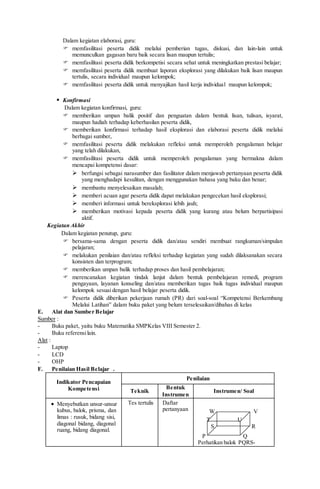 Dalam kegiatan elaborasi, guru:
 memfasilitasi peserta didik melalui pemberian tugas, diskusi, dan lain-lain untuk
memunculkan gagasan baru baik secara lisan maupun tertulis;
 memfasilitasi peserta didik berkompetisi secara sehat untuk meningkatkan prestasi belajar;
 memfasilitasi peserta didik membuat laporan eksplorasi yang dilakukan baik lisan maupun
tertulis, secara individual maupun kelompok;
 memfasilitasi peserta didik untuk menyajikan hasil kerja individual maupun kelompok;
 Konfirmasi
Dalam kegiatan konfirmasi, guru:
 memberikan umpan balik positif dan penguatan dalam bentuk lisan, tulisan, isyarat,
maupun hadiah terhadap keberhasilan peserta didik,
 memberikan konfirmasi terhadap hasil eksplorasi dan elaborasi peserta didik melalui
berbagai sumber,
 memfasilitasi peserta didik melakukan refleksi untuk memperoleh pengalaman belajar
yang telah dilakukan,
 memfasilitasi peserta didik untuk memperoleh pengalaman yang bermakna dalam
mencapai kompetensi dasar:
 berfungsi sebagai narasumber dan fasilitator dalam menjawab pertanyaan peserta didik
yang menghadapi kesulitan, dengan menggunakan bahasa yang baku dan benar;
 membantu menyelesaikan masalah;
 memberi acuan agar peserta didik dapat melakukan pengecekan hasil eksplorasi;
 memberi informasi untuk bereksplorasi lebih jauh;
 memberikan motivasi kepada peserta didik yang kurang atau belum berpartisipasi
aktif.
Kegiatan Akhir
Dalam kegiatan penutup, guru:
 bersama-sama dengan peserta didik dan/atau sendiri membuat rangkuman/simpulan
pelajaran;
 melakukan penilaian dan/atau refleksi terhadap kegiatan yang sudah dilaksanakan secara
konsisten dan terprogram;
 memberikan umpan balik terhadap proses dan hasil pembelajaran;
 merencanakan kegiatan tindak lanjut dalam bentuk pembelajaran remedi, program
pengayaan, layanan konseling dan/atau memberikan tugas baik tugas individual maupun
kelompok sesuai dengan hasil belajar peserta didik.
 Peserta didik diberikan pekerjaan rumah (PR) dari soal-soal “Kompetensi Berkembang
Melalui Latihan” dalam buku paket yang belum terselesaikan/dibahas di kelas
E. Alat dan Sumber Belajar
Sumber :
- Buku paket, yaitu buku Matematika SMPKelas VIII Semester 2.
- Buku referensilain.
Alat :
- Laptop
- LCD
- OHP
F. Penilaian Hasil Belajar .
Indikator Pencapaian
Kompetensi
Penilaian
Teknik
Bentuk
Instrumen
Instrumen/ Soal
 Menyebutkan unsur-unsur
kubus, balok, prisma, dan
limas : rusuk, bidang sisi,
diagonal bidang, diagonal
ruang, bidang diagonal.
Tes tertulis Daftar
pertanyaan W V
T U
S R
P Q
Perhatikan balok PQRS-
 