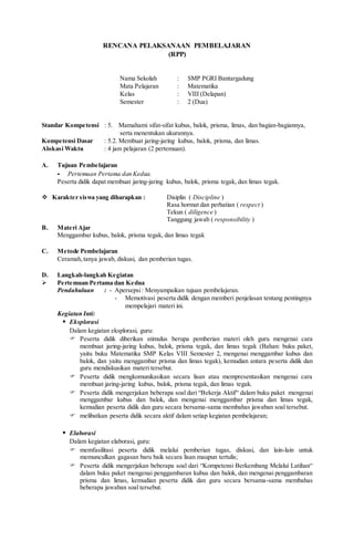 RENCANA PELAKSANAAN PEMBELAJARAN
(RPP)
Nama Sekolah : SMP PGRI Bantargadung
Mata Pelajaran : Matematika
Kelas : VIII (Delapan)
Semester : 2 (Dua)
Standar Kompetensi : 5. Mamahami sifat-sifat kubus, balok, prisma, limas, dan bagian-bagiannya,
serta menentukan ukurannya.
Kompetensi Dasar : 5.2. Membuat jaring-jaring kubus, balok, prisma, dan limas.
Alokasi Waktu : 4 jam pelajaran (2 pertemuan).
A. Tujuan Pembelajaran
- Pertemuan Pertama dan Kedua.
Peserta didik dapat membuat jaring-jaring kubus, balok, prisma tegak, dan limas tegak.
 Karakter siswa yang diharapkan : Disiplin ( Discipline )
Rasa hormat dan perhatian ( respect )
Tekun ( diligence )
Tanggung jawab ( responsibility )
B. Materi Ajar
Menggambar kubus, balok, prisma tegak, dan limas tegak
C. Metode Pembelajaran
Ceramah,tanya jawab, diskusi, dan pemberian tugas.
D. Langkah-langkah Kegiatan
 Pertemuan Pertama dan Kedua
Pendahuluan : - Apersepsi: Menyampaikan tujuan pembelajaran.
- Memotivasi peserta didik dengan memberi penjelasan tentang pentingnya
mempelajari materi ini.
Kegiatan Inti:
 Eksplorasi
Dalam kegiatan eksplorasi, guru:
 Peserta didik diberikan stimulus berupa pemberian materi oleh guru mengenai cara
membuat jaring-jaring kubus, balok, prisma tegak, dan limas tegak (Bahan: buku paket,
yaitu buku Matematika SMP Kelas VIII Semester 2, mengenai menggambar kubus dan
balok, dan yaitu menggambar prisma dan limas tegak), kemudian antara peserta didik dan
guru mendiskusikan materi tersebut.
 Peserta didik mengkomunikasikan secara lisan atau mempresentasikan mengenai cara
membuat jaring-jaring kubus, balok, prisma tegak, dan limas tegak.
 Peserta didik mengerjakan beberapa soal dari “Bekerja Aktif“ dalam buku paket mengenai
menggambar kubus dan balok, dan mengenai menggambar prisma dan limas tegak,
kemudian peserta didik dan guru secara bersama-sama membahas jawaban soal tersebut.
 melibatkan peserta didik secara aktif dalam setiap kegiatan pembelajaran;
 Elaborasi
Dalam kegiatan elaborasi, guru:
 memfasilitasi peserta didik melalui pemberian tugas, diskusi, dan lain-lain untuk
memunculkan gagasan baru baik secara lisan maupun tertulis;
 Peserta didik mengerjakan beberapa soal dari “Kompetensi Berkembang Melalui Latihan“
dalam buku paket mengenai penggambaran kubus dan balok, dan mengenai penggambaran
prisma dan limas, kemudian peserta didik dan guru secara bersama-sama membahas
beberapa jawaban soal tersebut.
 
