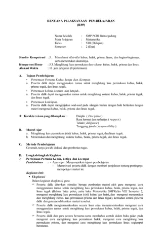 RENCANA PELAKSANAAN PEMBELAJARAN
(RPP)
Nama Sekolah : SMP PGRI Bantargadung
Mata Pelajaran : Matematika
Kelas : VIII (Delapan)
Semester : 2 (Dua)
Standar Kompetensi : 5. Mamahami sifat-sifat kubus, balok, prisma, limas, dan bagian-bagiannya,
serta menentukan ukurannya.
Kompetensi Dasar : 5.3. Menghitung luas permukaan dan volume kubus, balok, prisma dan limas.
Alokasi Waktu : 16 jam pelajaran (8 pertemuan).
A. Tujuan Pembelajaran
- Pertemuan Pertama Kedua,ketiga dan. Keempat.
a. Peserta didik dapat menggunakan rumus untuk menghitung luas permukaan kubus, balok,
prisma tegak, dan limas tegak.
- Pertemuan kelima, keenam dan ketujuh..
a. Peserta didik dapat menggunakan rumus untuk menghitung volume kubus, balok, prisma tegak,
dan limas tegak.
- Pertemuan kedelapan.
a. Peserta didik dapat mengerjakan soal-soal pada ulangan harian dengan baik berkaitan dengan
materi mengenai kubus, balok, prisma dan limas tegak.
 Karakter siswa yang diharapkan : Disiplin ( Discipline )
Rasa hormat dan perhatian ( respect )
Tekun ( diligence )
Tanggung jawab ( responsibility )
B. Materi Ajar
a. Menghitung luas permukaan (sisi) kubus, balok, prisma tegak, dan limas tegak.
b. Menemukan dan menghitung volume kubus, balok, prisma tegak, dan limas tegak.
C. Metode Pembelajaran
Ceramah, tanya jawab, diskusi, dan pemberian tugas.
D. Langkah-langkah Kegiatan
 Pertemuan Pertama Kedua, ketiga dan keempat
Pendahuluan : - Apersepsi: Menyampaikan tujuan pembelajaran.
- Memotivasi peserta didik dengan memberi penjelasan tentang pentingnya
mempelajari materi ini.
Kegiatan Inti:
 Eksplorasi
Dalam kegiatan eksplorasi, guru:
 Peserta didik diberikan stimulus berupa pemberian materi oleh guru mengenai cara
menggunakan rumus untuk menghitung luas permukaan kubus, balok, prisma tegak, dan
limas tegak (Bahan: buku paket, yaitu buku Matematika SMPKelas VIII Semester 2,
mengenai menghitung luas permukaan (sisi) kubus dan balok,.dan mengenai menemukan
dan menghitung rumus luas permukaan prisma dan limas tegak), kemudian antara peserta
didik dan guru mendiskusikan materi tersebut.
 Peserta didik mengkomunikasikan secara lisan atau mempresentasikan mengenai cara
menggunakan rumus untuk menghitung luas permukaan kubus, balok, prisma tegak, dan
limas tegak.
 Peserta didik dan guru secara bersama-sama membahas contoh dalam buku paket pada
mengenai cara menghitung luas permukaan balok, mengenai cara menghitung luas
permukaan prisma, dan mengenai cara menghitung luas permukaan limas segiempat
beraturan.
 
