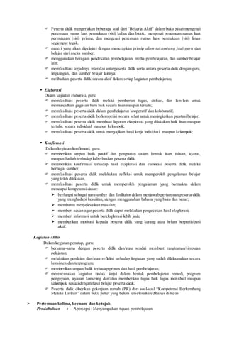  Peserta didik mengerjakan beberapa soal dari “Bekerja Aktif“ dalam buku paket mengenai
penemuan rumus luas permukaan (sisi) kubus dan balok,. mengenai penemuan rumus luas
permukaan (sisi) prisma, dan mengenai penemuan rumus luas permukaan (sisi) limas
segiempat tegak.
 materi yang akan dipelajari dengan menerapkan prinsip alam takambang jadi guru dan
belajar dari aneka sumber;
 menggunakan beragam pendekatan pembelajaran, media pembelajaran, dan sumber belajar
lain;
 memfasilitasi terjadinya interaksi antarpeserta didik serta antara peserta didik dengan guru,
lingkungan, dan sumber belajar lainnya;
 melibatkan peserta didik secara aktif dalam setiap kegiatan pembelajaran;
 Elaborasi
Dalam kegiatan elaborasi, guru:
 memfasilitasi peserta didik melalui pemberian tugas, diskusi, dan lain-lain untuk
memunculkan gagasan baru baik secara lisan maupun tertulis;
 memfasilitasi peserta didik dalam pembelajaran kooperatif dan kolaboratif;
 memfasilitasi peserta didik berkompetisi secara sehat untuk meningkatkan prestasi belajar;
 memfasilitasi peserta didik membuat laporan eksplorasi yang dilakukan baik lisan maupun
tertulis, secara individual maupun kelompok;
 memfasilitasi peserta didik untuk menyajikan hasil kerja individual maupun kelompok;
 Konfirmasi
Dalam kegiatan konfirmasi, guru:
 memberikan umpan balik positif dan penguatan dalam bentuk lisan, tulisan, isyarat,
maupun hadiah terhadap keberhasilan peserta didik,
 memberikan konfirmasi terhadap hasil eksplorasi dan elaborasi peserta didik melalui
berbagai sumber,
 memfasilitasi peserta didik melakukan refleksi untuk memperoleh pengalaman belajar
yang telah dilakukan,
 memfasilitasi peserta didik untuk memperoleh pengalaman yang bermakna dalam
mencapai kompetensi dasar:
 berfungsi sebagai narasumber dan fasilitator dalam menjawab pertanyaan peserta didik
yang menghadapi kesulitan, dengan menggunakan bahasa yang baku dan benar;
 membantu menyelesaikan masalah;
 memberi acuan agar peserta didik dapat melakukan pengecekan hasil eksplorasi;
 memberi informasi untuk bereksplorasi lebih jauh;
 memberikan motivasi kepada peserta didik yang kurang atau belum berpartisipasi
aktif.
Kegiatan Akhir
Dalam kegiatan penutup, guru:
 bersama-sama dengan peserta didik dan/atau sendiri membuat rangkuman/simpulan
pelajaran;
 melakukan penilaian dan/atau refleksi terhadap kegiatan yang sudah dilaksanakan secara
konsisten dan terprogram;
 memberikan umpan balik terhadap proses dan hasil pembelajaran;
 merencanakan kegiatan tindak lanjut dalam bentuk pembelajaran remedi, program
pengayaan, layanan konseling dan/atau memberikan tugas baik tugas individual maupun
kelompok sesuai dengan hasil belajar peserta didik.
 Peserta didik diberikan pekerjaan rumah (PR) dari soal-soal “Kompetensi Berkembang
Melalui Latihan” dalam buku paket yang belum terselesaikan/dibahas di kelas
 Pertemuan kelima, keenam dan ketujuh
Pendahuluan : - Apersepsi : Menyampaikan tujuan pembelajaran.
 