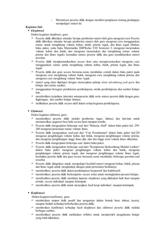 - Memotivasi peserta didik dengan memberi penjelasan tentang pentingnya
mempelajari materi ini.
Kegiatan Inti:
 Eksplorasi
Dalam kegiatan eksplorasi, guru:
 Peserta didik diberikan stimulus berupa pemberian materi oleh guru mengenai cara Peserta
didik diberikan stimulus berupa pemberian materi oleh guru mengenai cara menggunakan
rumus untuk menghitung volume kubus, balok, prisma tegak, dan limas tegak (Bahan:
buku paket, yaitu buku Matematika SMPKelas VIII Semester 2, mengenai menemukan
volume kubus dan balok, dan mengenai menemukan dan menghitung rumus volume
prisma dan limas tegak), kemudian antara peserta didik dan guru mendiskusikan materi
tersebut.
 Peserta didik mengkomunikasikan secara lisan atau mempresentasikan mengenai cara
menggunakan rumus untuk menghitung volume kubus, balok, prisma tegak, dan limas
tegak.
 Peserta didik dan guru secara bersama-sama membahas contoh dalam buku paket pada
mengenai cara menghitung volume balok, mengenai cara menghitung volume prisma, dan
mengenai cara menghitung volume limas tegak.
 materi yang akan dipelajari dengan menerapkan prinsip alam takambang jadi guru dan
belajar dari aneka sumber;
 menggunakan beragam pendekatan pembelajaran, media pembelajaran, dan sumber belajar
lain;
 memfasilitasi terjadinya interaksi antarpeserta didik serta antara peserta didik dengan guru,
lingkungan, dan sumber belajar lainnya;
 melibatkan peserta didik secara aktif dalam setiap kegiatan pembelajaran;
 Elaborasi
Dalam kegiatan elaborasi, guru:
 memfasilitasi peserta didik melalui pemberian tugas, diskusi, dan lain-lain untuk
memunculkan gagasan baru baik secara lisan maupun tertulis;
 Peserta didik mengerjakan beberapa soal dari “Bekerja Aktif“ dalam buku paket hal. 259-
260 mengenai penemuan rumus volume limas.
 Peserta didik mengerjakan soal-soal dari “Cek Pemahaman“ dalam buku paket hal.229
mengenai penghitungan volume kubus dan balok, mengenai penghitungan volume prisma,
dan mengenai penghitungan tinggi limas jika alas dan tinggi serta volume limas diketahui.
 Peserta didik mengerjakan beberapa soal dalam buku paket.
 Peserta didik mengerjakan beberapa soal dari “Kompetensi Berkembang Melalui Latihan“
dalam buku paket mengenai penghitungan volume kubus dan balok, mengenai
penghitungan volume prisma tegak, dan mengenai penghitungan volume limas tegak,
kemudian peserta didik dan guru secara bersama-sama membahas beberapa jawaban soal
tersebut.
 Peserta didik diingatkan untuk mempelajari kembali materi mengenai kubus, balok, prisma
dan limas tegak untuk menghadapi ulangan pada pertemuan berikutnya.
 memfasilitasi peserta didik dalam pembelajaran kooperatif dan kolaboratif;
 memfasilitasi peserta didik berkompetisi secara sehat untuk meningkatkan prestasi belajar;
 memfasilitasi peserta didik membuat laporan eksplorasi yang dilakukan baik lisan maupun
tertulis, secara individual maupun kelompok;
 memfasilitasi peserta didik untuk menyajikan hasil kerja individual maupun kelompok;
 Konfirmasi
Dalam kegiatan konfirmasi, guru:
 memberikan umpan balik positif dan penguatan dalam bentuk lisan, tulisan, isyarat,
maupun hadiah terhadap keberhasilan peserta didik,
 memberikan konfirmasi terhadap hasil eksplorasi dan elaborasi peserta didik melalui
berbagai sumber,
 memfasilitasi peserta didik melakukan refleksi untuk memperoleh pengalaman belajar
yang telah dilakukan,
 