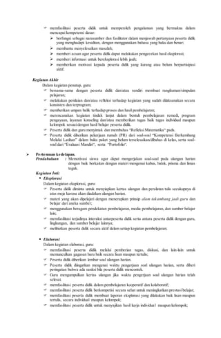  memfasilitasi peserta didik untuk memperoleh pengalaman yang bermakna dalam
mencapai kompetensi dasar:
 berfungsi sebagai narasumber dan fasilitator dalam menjawab pertanyaan peserta didik
yang menghadapi kesulitan, dengan menggunakan bahasa yang baku dan benar;
 membantu menyelesaikan masalah;
 memberi acuan agar peserta didik dapat melakukan pengecekan hasil eksplorasi;
 memberi informasi untuk bereksplorasi lebih jauh;
 memberikan motivasi kepada peserta didik yang kurang atau belum berpartisipasi
aktif.
Kegiatan Akhir
Dalam kegiatan penutup, guru:
 bersama-sama dengan peserta didik dan/atau sendiri membuat rangkuman/simpulan
pelajaran;
 melakukan penilaian dan/atau refleksi terhadap kegiatan yang sudah dilaksanakan secara
konsisten dan terprogram;
 memberikan umpan balik terhadap proses dan hasil pembelajaran;
 merencanakan kegiatan tindak lanjut dalam bentuk pembelajaran remedi, program
pengayaan, layanan konseling dan/atau memberikan tugas baik tugas individual maupun
kelompok sesuai dengan hasil belajar peserta didik.
 Peserta didik dan guru menyimak dan membahas “Refleksi Matematika“ pada.
 Peserta didik diberikan pekerjaan rumah (PR) dari soal-soal “Kompetensi Berkembang
Melalui Latihan” dalam buku paket yang belum terselesaikan/dibahas di kelas, serta soal-
soal dari “Evaluasi Mandiri“, serta “Portofolio“.
 Pertemuan kedelapan.
Pendahuluan : Memotivasi siswa agar dapat mengerjakan soal-soal pada ulangan harian
dengan baik berkaitan dengan materi mengenai kubus, balok, prisma dan limas
tegak.
Kegiatan Inti:
 Eksplorasi
Dalam kegiatan eksplorasi, guru:
 Peserta didik diminta untuk menyiapkan kertas ulangan dan peralatan tulis secukupnya di
atas meja karena akan diadakan ulangan harian.
 materi yang akan dipelajari dengan menerapkan prinsip alam takambang jadi guru dan
belajar dari aneka sumber;
 menggunakan beragam pendekatan pembelajaran, media pembelajaran, dan sumber belajar
lain;
 memfasilitasi terjadinya interaksi antarpeserta didik serta antara peserta didik dengan guru,
lingkungan, dan sumber belajar lainnya;
 melibatkan peserta didik secara aktif dalam setiap kegiatan pembelajaran;
 Elaborasi
Dalam kegiatan elaborasi, guru:
 memfasilitasi peserta didik melalui pemberian tugas, diskusi, dan lain-lain untuk
memunculkan gagasan baru baik secara lisan maupun tertulis;
 Peserta didik diberikan lembar soal ulangan harian.
 Peserta didik diingatkan mengenai waktu pengerjaan soal ulangan harian, serta diberi
peringatan bahwa ada sanksi bila peserta didik mencontek.
 Guru mengumpulkan kertas ulangan jika waktu pengerjaan soal ulangan harian telah
selesai.
 memfasilitasi peserta didik dalam pembelajaran kooperatif dan kolaboratif;
 memfasilitasi peserta didik berkompetisi secara sehat untuk meningkatkan prestasi belajar;
 memfasilitasi peserta didik membuat laporan eksplorasi yang dilakukan baik lisan maupun
tertulis, secara individual maupun kelompok;
 memfasilitasi peserta didik untuk menyajikan hasil kerja individual maupun kelompok;
 