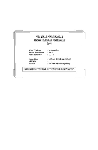 KURIKULUM TINGKAT SATUAN PENDIDIKAN (KTSP)
PPEERRAANNGGKKAATT PPEEMMBBEELLAAJJAARRAANN
RREENNCCAANNAA PPEELLAAKKSSAANNAAAANN PPEEMMBBEELLAAJJAARRAANN
((RRPPPP))
Mata Pelajaran : Matematika
Satuan Pendidikan : SMP
Kelas/Semester : IX / 1
Nama Guru : YAYAN HENDAYANA,SE
NIP/NIK :
Sekolah : SMP PGRI Bantargadung
 
