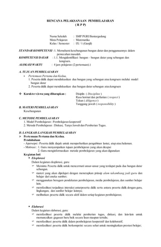 RENCANA PELAKSANAAN PEMBELAJARAN
( R P P)
Nama Sekolah : SMP PGRI Bantargadung
Mata Pelajaran : Matematika
Kelas / Semester : IX / 1 (Ganjil)
STANDAR KOMPETENSI :1. Memahami kesebangunan bangun datar dan penggunaannya dalam
pemecahan masalah.
KOMPETENSI DASAR : 1.1. Mengidentifikasi bangun – bangun datar yang sebangun dan
kongruen.
ALOKASI WAKTU : 4 jam pelajaran (2 pertemuan).)
A. TUJUAN PEMBELAJARAN
- Pertemuan Pertama dan Kedua,
1. Peserta didik dapat mendiskusikan dua bangun yang sebangun atau kongruen melalui model
bangun datar
2. Peserta didik dapat mendiskusikan dua bangun datar sebangun atau kongruen
 Karakter siswa yang diharapkan : Disiplin ( Discipline )
Rasa hormat dan perhatian ( respect )
Tekun ( diligence )
Tanggung jawab ( responsibility )
B. MATERI PEMBELAJARAN
Kesebangunan
C. METODE PEMBELAJARAN
1. Model Pembelajaran : Pembelajaran kooperatif
2. Metode Pembelajaran : Diskusi, Tanya Jawab dan Pemberian Tugas.
D. LANGKAH-LANGKAH PEMBELAJARAN
 Pertemuan Pertama dan Kedua.
Pendahuluan
- Apersepsi: Peserta didik diajak untuk memperhatikan pengubinan lantai, atap atau halaman.
- Motivasi : 1. Guru menyampaikan tujuan pembelajaran yang akan dicapai
2. Guru menginformasikan metode pembelajaran yang akan digunakan
Kegiatan Inti
 Eksplorasi
Dalam kegiatan eksplorasi, guru:
 Meminta Peserta didik untuk mencermati unsur-unsur yang terdapat pada dua bangun datar
sebangun.
 materi yang akan dipelajari dengan menerapkan prinsip alam takambang jadi guru dan
belajar dari aneka sumber;
 menggunakan beragam pendekatan pembelajaran, media pembelajaran, dan sumber belajar
lain;
 memfasilitasi terjadinya interaksi antarpeserta didik serta antara peserta didik dengan guru,
lingkungan, dan sumber belajar lainnya;
 melibatkan peserta didik secara aktif dalam setiap kegiatan pembelajaran;
 Elaborasi
Dalam kegiatan elaborasi, guru:
 memfasilitasi peserta didik melalui pemberian tugas, diskusi, dan lain-lain untuk
memunculkan gagasan baru baik secara lisan maupun tertulis;
 memfasilitasi peserta didik dalam pembelajaran kooperatif dan kolaboratif;
 memfasilitasi peserta didik berkompetisi secara sehat untuk meningkatkan prestasi belajar;
 