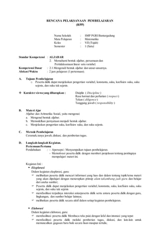 RENCANA PELAKSANAAN PEMBELAJARAN
(RPP)
Nama Sekolah : SMP PGRI Bantargadung
Mata Pelajaran : Matematika
Kelas : VII (Tujuh)
Semester : 1 (Satu)
Standar Kompetensi : ALJABAR
2. Memahami bentuk aljabar, persamaan dan
Pertidaksamaan linear satu variabel.
Kompetensi Dasar : 2.1.Mengenali bentuk aljabar dan unsur-unsurnya.
Alokasi Waktu : 2 jam pelajaran (1 pertemuan).
A. Tujuan Pembelajaran
o Peserta didik dapat menjelaskan pengertian variabel, konstanta, suku, koefisien suku, suku
sejenis, dan suku tak sejenis.
 Karakter siswa yang diharapkan : Disiplin ( Discipline )
Rasa hormat dan perhatian ( respect )
Tekun ( diligence )
Tanggung jawab ( responsibility )
B. Materi Ajar
Aljabar dan Aritmetika Sosial, yaitu mengenai:
a. Mengenal bentuk aljabar.
b. Memodelkan pernyataan menjadi bentuk aljabar.
c. Menjelaskan pengertian suku, koefisien suku, dan suku sejenis.
C. Metode Pembelajaran
Ceramah,tanya jawab, diskusi, dan pemberian tugas.
D. Langkah-langkah Kegiatan.
Pertemuan Pertama
Pendahuluan : - Apersepsi: Menyampaikan tujuan pembelajaran.
- Memotivasi peserta didik dengan memberi penjelasan tentang pentingnya
mempelajari materi ini.
Kegiatan Inti :
 Eksplorasi
Dalam kegiatan eksplorasi, guru:
 melibatkan peserta didik mencari informasi yang luas dan dalam tentang topik/tema materi
yang akan dipelajari dengan menerapkan prinsip alam takambang jadi guru dan belajar
dari aneka sumber;
 Peserta didik dapat menjelaskan pengertian variabel, konstanta, suku, koefisien suku, suku
sejenis, dan suku tak sejenis
 memfasilitasi terjadinya interaksi antarpeserta didik serta antara peserta didik dengan guru,
lingkungan, dan sumber belajar lainnya;
 melibatkan peserta didik secara aktif dalam setiap kegiatan pembelajaran.
 Elaborasi
Dalam kegiatan elaborasi, guru:
 memfasilitasi peserta didik Membaca teks puisi dengan lafal dan intonasi yang tepat
 memfasilitasi peserta didik melalui pemberian tugas, diskusi, dan lain-lain untuk
memunculkan gagasan baru baik secara lisan maupun tertulis;
 