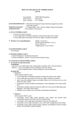RENCANA PELAKSANAAN PEMBELAJARAN
( R P P)
Nama Sekolah : SMP PGRI Bantargadung
Mata Pelajaran : Matematika
Kelas / Semester : IX / 1 (Ganjil)
STANDAR KOMPETENSI :1. Memahami kesebangunan bangun datar dan penggunaannya dalam
pemecahan masalah.
KOMPETENSI DASAR : 1.2. Mengidentifikasi sifat - sifat dua segitiga sebangun dan kongruen
ALOKASI WAKTU : 4 jam pelajaran (2 pertemuan).)
A. TUJUAN PEMBELAJARAN
- Pertemuan Pertama dan Kedua,
a. Peserta didik dapat membedakan pengertian sebangun dan kongruen dua segitiga
b. Peserta didik dapat menyebutkan sifat sifat dua segitiga sebangun dan kongruen
 Karakter siswa yang diharapkan : Disiplin ( Discipline )
Rasa hormat dan perhatian ( respect )
Tekun ( diligence )
Tanggung jawab ( responsibility )
B. MATERI PEMBELAJARAN
Kesebangunan
C. METODE PEMBELAJARAN
1. Model Pembelajaran : Pembelajaran kooperatif
2. Metode Pembelajaran : Diskusi, Tanya Jawab dan Pemberian Tugas.
D. LANGKAH-LANGKAH PEMBELAJARAN
 Pertemuan Pertama dan Kedua.
Pendahuluan
- Apersepsi: Peserta didik diajak untuk memperhatikan pengubinan lantai, atap atau halaman.
- Motivasi : 1. Guru menyampaikan tujuan pembelajaran yang akan dicapai
2. Guru menginformasikan metode pembelajaran yang akan digunakan
Kegiatan Inti
 Eksplorasi
Dalam kegiatan eksplorasi, guru:
 Peserta didik dapat membedakan pengertian sebangun dan kongruen dua segitiga
 Peserta didik dapat menyebutkan sifat sifat dua segitiga sebangun dan kongruen
 materi yang akan dipelajari dengan menerapkan prinsip alam takambang jadi guru dan
belajar dari aneka sumber;
 menggunakan beragam pendekatan pembelajaran, media pembelajaran, dan sumber belajar
lain;
 memfasilitasi terjadinya interaksi antarpeserta didik serta antara peserta didik dengan guru,
lingkungan, dan sumber belajar lainnya;
 melibatkan peserta didik secara aktif dalam setiap kegiatan pembelajaran;
 Elaborasi
Dalam kegiatan elaborasi, guru:
 memfasilitasi peserta didik melalui pemberian tugas, diskusi, dan lain-lain untuk
memunculkan gagasan baru baik secara lisan maupun tertulis;
 memfasilitasi peserta didik dalam pembelajaran kooperatif dan kolaboratif;
 memfasilitasi peserta didik berkompetisi secara sehat untuk meningkatkan prestasi belajar;
 memfasilitasi peserta didik membuat laporan eksplorasi yang dilakukan baik lisan maupun
tertulis, secara individual maupun kelompok;
 