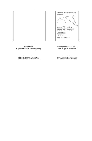 Diketahui ΔABC dan ΔPQR,
sebangun




panjang
panjang
panjang
panjang
PQpanjang
ABpanjang


Sudut A = sudut ….
Mengetahui,
Kepala SMP PGRI Bantargadung
DEDI RUKMANA,S.Pd,MM
Bantargadung........... 201 .
Guru Mapel Matematika.
YAYAN HENDAYANA,SE
Q
P
R
C
BA
 