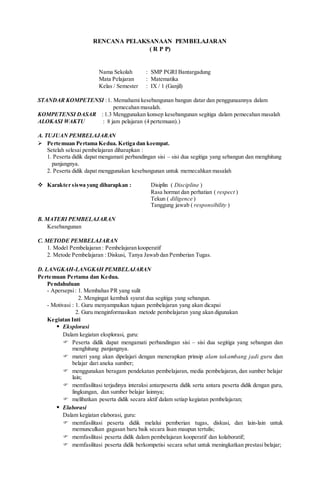 RENCANA PELAKSANAAN PEMBELAJARAN
( R P P)
Nama Sekolah : SMP PGRI Bantargadung
Mata Pelajaran : Matematika
Kelas / Semester : IX / 1 (Ganjil)
STANDAR KOMPETENSI :1. Memahami kesebangunan bangun datar dan penggunaannya dalam
pemecahan masalah.
KOMPETENSI DASAR : 1.3 Menggunakan konsep kesebangunan segitiga dalam pemecahan masalah
ALOKASI WAKTU : 8 jam pelajaran (4 pertemuan).)
A. TUJUAN PEMBELAJARAN
 Pertemuan Pertama Kedua. Ketiga dan keempat.
Setelah selesai pembelajaran diharapkan :
1. Peserta didik dapat mengamati perbandingan sisi – sisi dua segitiga yang sebangun dan menghitung
panjangnya.
2. Peserta didik dapat menggunakan kesebangunan untuk memecahkan masalah
 Karakter siswa yang diharapkan : Disiplin ( Discipline )
Rasa hormat dan perhatian ( respect )
Tekun ( diligence )
Tanggung jawab ( responsibility )
B. MATERI PEMBELAJARAN
Kesebangunan
C. METODE PEMBELAJARAN
1. Model Pembelajaran : Pembelajaran kooperatif
2. Metode Pembelajaran : Diskusi, Tanya Jawab dan Pemberian Tugas.
D. LANGKAH-LANGKAH PEMBELAJARAN
Pertemuan Pertama dan Kedua.
Pendahuluan
- Apersepsi: 1. Membahas PR yang sulit
2. Mengingat kembali syarat dua segitiga yang sebangun.
- Motivasi : 1. Guru menyampaikan tujuan pembelajaran yang akan dicapai
2. Guru menginformasikan metode pembelajaran yang akan digunakan
Kegiatan Inti
 Eksplorasi
Dalam kegiatan eksplorasi, guru:
 Peserta didik dapat mengamati perbandingan sisi – sisi dua segitiga yang sebangun dan
menghitung panjangnya.
 materi yang akan dipelajari dengan menerapkan prinsip alam takambang jadi guru dan
belajar dari aneka sumber;
 menggunakan beragam pendekatan pembelajaran, media pembelajaran, dan sumber belajar
lain;
 memfasilitasi terjadinya interaksi antarpeserta didik serta antara peserta didik dengan guru,
lingkungan, dan sumber belajar lainnya;
 melibatkan peserta didik secara aktif dalam setiap kegiatan pembelajaran;
 Elaborasi
Dalam kegiatan elaborasi, guru:
 memfasilitasi peserta didik melalui pemberian tugas, diskusi, dan lain-lain untuk
memunculkan gagasan baru baik secara lisan maupun tertulis;
 memfasilitasi peserta didik dalam pembelajaran kooperatif dan kolaboratif;
 memfasilitasi peserta didik berkompetisi secara sehat untuk meningkatkan prestasi belajar;
 