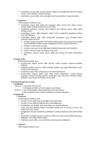 memfasilitasi peserta didik membuat laporan eksplorasi yang dilakukan baik lisan maupun
tertulis, secara individual maupun kelompok;
 memfasilitasi peserta didik untuk menyajikan hasil kerja individual maupun kelompok;
 Konfirmasi
Dalam kegiatan konfirmasi, guru:
 memberikan umpan balik positif dan penguatan dalam bentuk lisan, tulisan, isyarat,
maupun hadiah terhadap keberhasilan peserta didik,
 memberikan konfirmasi terhadap hasil eksplorasi dan elaborasi peserta didik melalui
berbagai sumber,
 memfasilitasi peserta didik melakukan refleksi untuk memperoleh pengalaman belajar
yang telah dilakukan,
 memfasilitasi peserta didik untuk memperoleh pengalaman yang bermakna dalam
mencapai kompetensi dasar:
 berfungsi sebagai narasumber dan fasilitator dalam menjawab pertanyaan peserta didik
yang menghadapi kesulitan, dengan menggunakan bahasa yang baku dan benar;
 membantu menyelesaikan masalah;
 memberi acuan agar peserta didik dapat melakukan pengecekan hasil eksplorasi;
 memberi informasi untuk bereksplorasi lebih jauh;
 memberikan motivasi kepada peserta didik yang kurang atau belum berpartisipasi
aktif.
Kegiatan Akhir
Dalam kegiatan penutup, guru:
 bersama-sama dengan peserta didik dan/atau sendiri membuat rangkuman/simpulan
pelajaran;
 melakukan penilaian dan/atau refleksi terhadap kegiatan yang sudah dilaksanakan secara
konsisten dan terprogram;
 memberikan umpan balik terhadap proses dan hasil pembelajaran;
 merencanakan kegiatan tindak lanjut dalam bentuk pembelajaran remedi, program
pengayaan, layanan konseling dan/atau memberikan tugas baik tugas individual maupun
kelompok sesuai dengan hasil belajar peserta didik.
Pertemuan Ketiga dan keempat.
Pendahuluan
- Apersepsi: 1. Membahas PR yang sulit
2. Mengingat kembali syarat dua segitiga yang sebangun.
- Motivasi : 1. Guru menyampaikan tujuan pembelajaran yang akan dicapai
2. Guru menginformasikan metode pembelajaran yang akan digunakan
Kegiatan Inti
 Eksplorasi
Dalam kegiatan eksplorasi, guru:
 Meminta Peserta didik untuk menampilkan dua bangun datar
 Meminta Peserta didik maenghitung dan membandingkannya
 Membimbing peserta didik untuk menemukan cara menyelesaikannya
 materi yang akan dipelajari dengan menerapkan prinsip alam takambang jadi guru dan
belajar dari aneka sumber;
 menggunakan beragam pendekatan pembelajaran, media pembelajaran, dan sumber belajar
lain;
 memfasilitasi terjadinya interaksi antarpeserta didik serta antara peserta didik dengan guru,
lingkungan, dan sumber belajar lainnya;
 melibatkan peserta didik secara aktif dalam setiap kegiatan pembelajaran;
 Elaborasi
Dalam kegiatan elaborasi, guru:
 