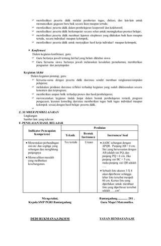  memfasilitasi peserta didik melalui pemberian tugas, diskusi, dan lain-lain untuk
memunculkan gagasan baru baik secara lisan maupun tertulis;
 memfasilitasi peserta didik dalam pembelajaran kooperatif dan kolaboratif;
 memfasilitasi peserta didik berkompetisi secara sehat untuk meningkatkan prestasi belajar;
 memfasilitasi peserta didik membuat laporan eksplorasi yang dilakukan baik lisan maupun
tertulis, secara individual maupun kelompok;
 memfasilitasi peserta didik untuk menyajikan hasil kerja individual maupun kelompok;
 Konfirmasi
Dalam kegiatan konfirmasi, guru:
 Guru bertanya jawab tentang hal-hal yang belum diktahui siswa
 Guru bersama siswa bertanya jawab meluruskan kesalahan pemahaman, memberikan
penguatan dan penyimpulan
Kegiatan Akhir
Dalam kegiatan penutup, guru:
 bersama-sama dengan peserta didik dan/atau sendiri membuat rangkuman/simpulan
pelajaran;
 melakukan penilaian dan/atau refleksi terhadap kegiatan yang sudah dilaksanakan secara
konsisten dan terprogram;
 memberikan umpan balik terhadap proses dan hasil pembelajaran;
 merencanakan kegiatan tindak lanjut dalam bentuk pembelajaran remedi, program
pengayaan, layanan konseling dan/atau memberikan tugas baik tugas individual maupun
kelompok sesuai dengan hasil belajar peserta didik.

E. SUMBER PEMBELAJARAN
Lingkungan
Sumber lain yang relevan
F. PENILAIAN HASIL BELAJAR
Indikator Pencapaian
Kompetensi
Penilaian
Teknik
Bentuk
Instrumen
Instrumen/ Soal
 Menentukan perbandingan
sisi-sisi dua segitiga yang
sebangun dan menghitung
panjangnya
 Memecahkan masalah
yang melibatkan
kesebangunan.
Tes tertulis Uraian  ∆ABC sebangun dengan
∆PQR. Panjang AB = 4 cm.
Sisi yang bersesuaian dengan
AB adalah sisi PQ,dan
panjang PQ = 6 cm. Jika
panjang sisi BC = 5 cm,
maka panjang sisi QR adalah
….
 Sebuah foto ukuran 3 X 4
akan diperbesar sehingga
lebar foto tersebut menjadi
60 cm. Kertas foto yang
diperlukan untuk membuat
foto yang diperbesar tersebut
adalah …..cm2
.
Mengetahui,
Kepala SMP PGRI Bantargadung
DEDI RUKMANA,S.Pd,MM
Bantargadung............. 201 .
Guru Mapel Matematika.
YAYAN HENDAYANA,SE
 