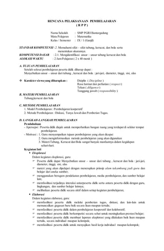 RENCANA PELAKSANAAN PEMBELAJARAN
( R P P )
Nama Sekolah : SMP PGRI Bantargadung
Mata Pelajaran : Matematika
Kelas / Semester : IX / 1 (Ganjil)
STANDAR KOMPETENSI :2. Memahami sifat – sifat tabung, kerucut, dan bola serta
menentukan ukurannya.
KOMPETENSI DASAR : 2.1. Mengidentifikasi unsur – unsur tabung kerucut dan bola
ALOKASI WAKTU : 2 Jam Pelajaran ( 2 x 40 menit )
A. TUJUAN PEMBELAJARAN
Setelah selesai pembelajaran peserta didik diharap dapat :
Menyebutkan unsur – unsur dari tabung , kerucut dan bola : jari-jari, diameter, tinggi, sisi, alas
 Karakter siswa yang diharapkan : Disiplin ( Discipline )
Rasa hormat dan perhatian ( respect )
Tekun ( diligence )
Tanggung jawab ( responsibility )
B. MATERI PEMBELAJARAN
Tabung,kerucut dan bola
C. METODE PEMBELAJARAN
1. Model Pembelajaran : Pembelajaran kooperatif
2. Metode Pembelajaran : Diskusi, Tanya Jawab dan Pemberian Tugas.
D. LANGKAH-LANGKAH PEMBELAJARAN
Pendahuluan
- Apersepsi: Peserta didik diajak untuk memperhatikan bangun ruang yang terdapat di sekitar tempat
pembelajaran.
- Motivasi : 1. Guru menyampaikan tujuan pembelajaran yang akan dicapai
2. Guru menginformasikan metode pembelajaran yang akan digunakan
3. MateriTabung, Kerucut dan Bola sangat banyak manfaatnya dalam kegidupan
sehari-hari.
Kegiatan Inti
 Eksplorasi
Dalam kegiatan eksplorasi, guru:
 Peserta didik dapat Menyebutkan unsur – unsur dari tabung , kerucut dan bola : jari-jari,
diameter, tinggi, sisi, alas
 materi yang akan dipelajari dengan menerapkan prinsip alam takambang jadi guru dan
belajar dari aneka sumber;
 menggunakan beragam pendekatan pembelajaran, media pembelajaran, dan sumber belajar
lain;
 memfasilitasi terjadinya interaksi antarpeserta didik serta antara peserta didik dengan guru,
lingkungan, dan sumber belajar lainnya;
 melibatkan peserta didik secara aktif dalam setiap kegiatan pembelajaran;
 Elaborasi
Dalam kegiatan elaborasi, guru:
 memfasilitasi peserta didik melalui pemberian tugas, diskusi, dan lain-lain untuk
memunculkan gagasan baru baik secara lisan maupun tertulis;
 memfasilitasi peserta didik dalam pembelajaran kooperatif dan kolaboratif;
 memfasilitasi peserta didik berkompetisi secara sehat untuk meningkatkan prestasi belajar;
 memfasilitasi peserta didik membuat laporan eksplorasi yang dilakukan baik lisan maupun
tertulis, secara individual maupun kelompok;
 memfasilitasi peserta didik untuk menyajikan hasil kerja individual maupun kelompok;
 
