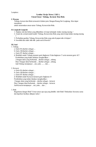 Lampiran :
Lembar Kerja Siswa ( LKS )
Unsur-Unsur Tabung, Kerucut Dan Bola
I. Wacana
Tabung, kerucut dan Bola termasuk di dalam jenis Bangun Ruang Sisi Lengkung. Kita dapat
menelusuri
untuk menemukan unsur-unsur Tabung, Kerucut dan Bola.
II. Langkah-Langkah
1. Siapkan alat dan bahan yang dibutuhkan di meja kelompok kalian masing-masing !
2. Amati da cermatimodel-model Tabung, Kerucut dan Bola yang ada di meja kalian masing-masing
!
3. Perhatikan gambar Tabung, Kerucut dan Bola yang ada di papan tulis di depan !
4. Jawablah dan isilah titik-titik pada soal di bawah !
III. Soal
1. Tabung
a. Garis OA disebut sebagai ...
b. Garis AB disebut sebagai ...
c. Garis OT disebut sebagai...
d. Belahlah model Tabung menurut garis lingkaran O dan lingkaran T serta menurut garis AC!
Pembelahan yang kalian lakukan menghasilkan :
2 bangun datar yang berbentuk ...disebut sebagai ...tabung
Dan 1 bangun datar berbentuk ... disebut sebagai ...tabung.
Jadi Tabung mempunyai ...sisi, yaitu ...,... dan ...
2. Kerucut
a. Garis OA disebut sebagai ...
b. Garis AB disebut sebagai ...
c. Garis OT disebut sebagai...
d. Belahlah model Kerucut menurut garis lingkaran O
Pembelahan yang kalian lakukan menghasilkan :
1 bangun datar yang berbentuk ...disebut sebagai ...kerucut
Dan 1 bangun datar berbentuk ... disebut sebagai ...kerucut.
Jadi Kerucut mempunyai ...sisi, yaitu ... dan ...
3. Bola
Bagaimana dengan Bola? Unsur-unsur apa saja yang dimiliki oleh Bola? Diskusikan bersama-sama
dan laporkan hasilnya didepan kelas !
 
