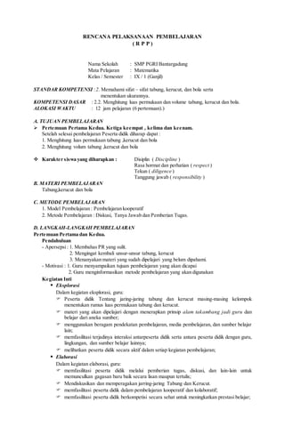 RENCANA PELAKSANAAN PEMBELAJARAN
( R P P )
Nama Sekolah : SMP PGRI Bantargadung
Mata Pelajaran : Matematika
Kelas / Semester : IX / 1 (Ganjil)
STANDAR KOMPETENSI :2. Memahami sifat – sifat tabung, kerucut, dan bola serta
menentukan ukurannya.
KOMPETENSI DASAR : 2.2. Menghitung luas permukaan dan volume tabung, kerucut dan bola.
ALOKASI WAKTU : 12 jam pelajaran (6 pertemuan).)
A. TUJUAN PEMBELAJARAN
 Pertemuan Pertama Kedua. Ketiga keempat , kelima dan keenam.
Setelah selesai pembelajaran Peserta didik diharap dapat :
1. Menghitung luas permukaan tabung ,kerucut dan bola
2. Menghitung volum tabung ,kerucut dan bola
 Karakter siswa yang diharapkan : Disiplin ( Discipline )
Rasa hormat dan perhatian ( respect )
Tekun ( diligence )
Tanggung jawab ( responsibility )
B. MATERI PEMBELAJARAN
Tabung,kerucut dan bola
C. METODE PEMBELAJARAN
1. Model Pembelajaran : Pembelajaran kooperatif
2. Metode Pembelajaran : Diskusi, Tanya Jawab dan Pemberian Tugas.
D. LANGKAH-LANGKAH PEMBELAJARAN
Pertemuan Pertama dan Kedua.
Pendahuluan
- Apersepsi: 1. Membahas PR yang sulit.
2. Mengingat kembali unsur-unsur tabung, kerucut
3. Menanyakan materi yang sudah dipelajari yang belum dipahami.
- Motivasi : 1. Guru menyampaikan tujuan pembelajaran yang akan dicapai
2. Guru menginformasikan metode pembelajaran yang akan digunakan
Kegiatan Inti
 Eksplorasi
Dalam kegiatan eksplorasi, guru:
 Peserta didik Tentang jaring-jaring tabung dan kerucut masing-masing kelompok
menentukan rumus luas permukaan tabung dan kerucut.
 materi yang akan dipelajari dengan menerapkan prinsip alam takambang jadi guru dan
belajar dari aneka sumber;
 menggunakan beragam pendekatan pembelajaran, media pembelajaran, dan sumber belajar
lain;
 memfasilitasi terjadinya interaksi antarpeserta didik serta antara peserta didik dengan guru,
lingkungan, dan sumber belajar lainnya;
 melibatkan peserta didik secara aktif dalam setiap kegiatan pembelajaran;
 Elaborasi
Dalam kegiatan elaborasi, guru:
 memfasilitasi peserta didik melalui pemberian tugas, diskusi, dan lain-lain untuk
memunculkan gagasan baru baik secara lisan maupun tertulis;
 Mendiskusikan dan memperagakan jarring-jaring Tabung dan Kerucut.
 memfasilitasi peserta didik dalam pembelajaran kooperatif dan kolaboratif;
 memfasilitasi peserta didik berkompetisi secara sehat untuk meningkatkan prestasi belajar;
 