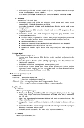  memfasilitasi peserta didik membuat laporan eksplorasi yang dilakukan baik lisan maupun
tertulis, secara individual maupun kelompok;
 memfasilitasi peserta didik untuk menyajikan hasil kerja individual maupun kelompok;
 Konfirmasi
Dalam kegiatan konfirmasi, guru:
 memberikan umpan balik positif dan penguatan dalam bentuk lisan, tulisan, isyarat,
maupun hadiah terhadap keberhasilan peserta didik,
 memberikan konfirmasi terhadap hasil eksplorasi dan elaborasi peserta didik melalui
berbagai sumber,
 memfasilitasi peserta didik melakukan refleksi untuk memperoleh pengalaman belajar
yang telah dilakukan,
 memfasilitasi peserta didik untuk memperoleh pengalaman yang bermakna dalam
mencapai kompetensi dasar:
 berfungsi sebagai narasumber dan fasilitator dalam menjawab pertanyaan peserta didik
yang menghadapi kesulitan, dengan menggunakan bahasa yang baku dan benar;
 membantu menyelesaikan masalah;
 memberi acuan agar peserta didik dapat melakukan pengecekan hasil eksplorasi;
 memberi informasi untuk bereksplorasi lebih jauh;
 memberikan motivasi kepada peserta didik yang kurang atau belum berpartisipasi
aktif.
Kegiatan Akhir
Dalam kegiatan penutup, guru:
 bersama-sama dengan peserta didik dan/atau sendiri membuat rangkuman/simpulan
pelajaran;
 melakukan penilaian dan/atau refleksi terhadap kegiatan yang sudah dilaksanakan secara
konsisten dan terprogram;
 memberikan umpan balik terhadap proses dan hasil pembelajaran;
 merencanakan kegiatan tindak lanjut dalam bentuk pembelajaran remedi, program
pengayaan, layanan konseling dan/atau memberikan tugas baik tugas individual maupun
kelompok sesuai dengan hasil belajar peserta didik.
Pertemuan Ketiga dan keempat.
Pendahuluan
- Apersepsi: 1. Membahas PR yang sulit.
2. Mengingat kembali unsure-unsur bola.
- Motivasi : 1. Guru menyampaikan tujuan pembelajaran yang akan dicapai
2. Guru menginformasikan metode pembelajaran yang akan digunakan
Kegiatan Inti
 Eksplorasi
Dalam kegiatan eksplorasi, guru:
 Peserta didik Tentang model bola padat dan tabung yang berjari-jari sama dan tinggi
tabung sama dengan diameternya masing-masing kelompok untuk praktek menghitung
luas kulit bola.
 materi yang akan dipelajari dengan menerapkan prinsip alam takambang jadi guru dan
belajar dari aneka sumber;
 menggunakan beragam pendekatan pembelajaran, media pembelajaran, dan sumber belajar
lain;
 memfasilitasi terjadinya interaksi antarpeserta didik serta antara peserta didik dengan guru,
lingkungan, dan sumber belajar lainnya;
 melibatkan peserta didik secara aktif dalam setiap kegiatan pembelajaran;
 Elaborasi
Dalam kegiatan elaborasi, guru:
 