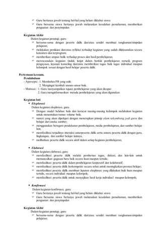  Guru bertanya jawab tentang hal-hal yang belum diktahui siswa
 Guru bersama siswa bertanya jawab meluruskan kesalahan pemahaman, memberikan
penguatan dan penyimpulan
Kegiatan Akhir
Dalam kegiatan penutup, guru:
 bersama-sama dengan peserta didik dan/atau sendiri membuat rangkuman/simpulan
pelajaran;
 melakukan penilaian dan/atau refleksi terhadap kegiatan yang sudah dilaksanakan secara
konsisten dan terprogram;
 memberikan umpan balik terhadap proses dan hasil pembelajaran;
 merencanakan kegiatan tindak lanjut dalam bentuk pembelajaran remedi, program
pengayaan, layanan konseling dan/atau memberikan tugas baik tugas individual maupun
kelompok sesuai dengan hasil belajar peserta didik.
Pertemuan keenam.
Pendahuluan
- Apersepsi: 1. Membahas PR yang sulit.
2. Mengingat kembali unsure-unsur bola.
- Motivasi : 1. Guru menyampaikan tujuan pembelajaran yang akan dicapai
2. Guru menginformasikan metode pembelajaran yang akan digunakan
Kegiatan Inti
 Eksplorasi
Dalam kegiatan eksplorasi, guru:
 Dengan model belahan bola dan kerucut masing-masing kelompok melakukan kegiatan
untuk menentukan rumus volume bola.
 materi yang akan dipelajari dengan menerapkan prinsip alam takambang jadi guru dan
belajar dari aneka sumber;
 menggunakan beragam pendekatan pembelajaran, media pembelajaran, dan sumber belajar
lain;
 memfasilitasi terjadinya interaksi antarpeserta didik serta antara peserta didik dengan guru,
lingkungan, dan sumber belajar lainnya;
 melibatkan peserta didik secara aktif dalam setiap kegiatan pembelajaran;
 Elaborasi
Dalam kegiatan elaborasi, guru:
 memfasilitasi peserta didik melalui pemberian tugas, diskusi, dan lain-lain untuk
memunculkan gagasan baru baik secara lisan maupun tertulis;
 memfasilitasi peserta didik dalam pembelajaran kooperatif dan kolaboratif;
 memfasilitasi peserta didik berkompetisi secara sehat untuk meningkatkan prestasi belajar;
 memfasilitasi peserta didik membuat laporan eksplorasi yang dilakukan baik lisan maupun
tertulis, secara individual maupun kelompok;
 memfasilitasi peserta didik untuk menyajikan hasil kerja individual maupun kelompok;
 Konfirmasi
Dalam kegiatan konfirmasi, guru:
 Guru bertanya jawab tentang hal-hal yang belum diktahui siswa
 Guru bersama siswa bertanya jawab meluruskan kesalahan pemahaman, memberikan
penguatan dan penyimpulan
Kegiatan Akhir
Dalam kegiatan penutup, guru:
 bersama-sama dengan peserta didik dan/atau sendiri membuat rangkuman/simpulan
pelajaran;
 