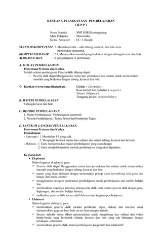 RENCANA PELAKSANAAN PEMBELAJARAN
( R P P )
Nama Sekolah : SMP PGRI Bantargadung
Mata Pelajaran : Matematika
Kelas / Semester : IX / 1 (Ganjil)
STANDAR KOMPETENSI :2. Memahami sifat – sifat tabung, kerucut, dan bola serta
menentukan ukurannya.
KOMPETENSI DASAR : 2.3. Memecahkan masalah yang berkaitan dengan tabung,kerucut dan bola
ALOKASI WAKTU : 4 jam pelajaran (2 pertemuan)
A. TUJUAN PEMBELAJARAN.
Pertemuan Pertama dan Kedua.
Setelah selesai pembelajaran Peserta didik diharap dapat :
o Peserta didik dapat Menggunakan rumus luas permukaan dan volume untuk memecahkan
masalah yang berkaitan dengan tabung ,kerucut dan bola.
 Karakter siswa yang diharapkan : Disiplin ( Discipline )
Rasa hormat dan perhatian ( respect )
Tekun ( diligence )
Tanggung jawab ( responsibility )
B. MATERI PEMBELAJARAN
Tabung,kerucut dan bola
C. METODE PEMBELAJARAN.
1. Model Pembelajaran : Pembelajaran kooperatif
2. Metode Pembelajaran : Tanya Jawab dan Pemberian Tugas.
D. LANGKAH-LANGKAH PEMBELAJARAN.
Pertemuan Pertama dan Kedua.
Pendahuluan
- Apersepsi: 1. Membahas PR yang sulit.
2. Mengingat kembali rumus luas selimut dan volum tabung, kerucut dan kerucut,
- Motivasi : 1. Guru menyampaikan tujuan pembelajaran yang akan dicapai
2. Guru menginformasikan metode pembelajaran yang akan digunakan
Kegiatan Inti
 Eksplorasi
Dalam kegiatan eksplorasi, guru:
 Peserta didik dapat Menggunakan rumus luas permukaan dan volume untuk memecahkan
masalah yang berkaitan dengan tabung ,kerucut dan bola
 materi yang akan dipelajari dengan menerapkan prinsip alam takambang jadi guru dan
belajar dari aneka sumber;
 menggunakan beragam pendekatan pembelajaran, media pembelajaran, dan sumber belajar
lain;
 memfasilitasi terjadinya interaksi antarpeserta didik serta antara peserta didik dengan guru,
lingkungan, dan sumber belajar lainnya;
 melibatkan peserta didik secara aktif dalam setiap kegiatan pembelajaran;
 Elaborasi
Dalam kegiatan elaborasi, guru:
 memfasilitasi peserta didik melalui pemberian tugas, diskusi, dan lain-lain untuk
memunculkan gagasan baru baik secara lisan maupun tertulis;
 Secara individu siswa diberi permasalahan untuk menghitung luas selimut dan volum
benda-benda yang berbentuk tabung, kerucut dan bola yang ada hubungan dengan
kehidupan sehari-hari.
 memfasilitasi peserta didik dalam pembelajaran kooperatif dan kolaboratif;
 