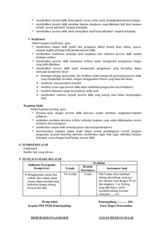  memfasilitasi peserta didik berkompetisi secara sehat untuk meningkatkan prestasi belajar;
 memfasilitasi peserta didik membuat laporan eksplorasi yang dilakukan baik lisan maupun
tertulis, secara individual maupun kelompok;
 memfasilitasi peserta didik untuk menyajikan hasil kerja individual maupun kelompok;
 Konfirmasi
Dalam kegiatan konfirmasi, guru:
 memberikan umpan balik positif dan penguatan dalam bentuk lisan, tulisan, isyarat,
maupun hadiah terhadap keberhasilan peserta didik,
 memberikan konfirmasi terhadap hasil eksplorasi dan elaborasi peserta didik melalui
berbagai sumber,
 memfasilitasi peserta didik melakukan refleksi untuk memperoleh pengalaman belajar
yang telah dilakukan,
 memfasilitasi peserta didik untuk memperoleh pengalaman yang bermakna dalam
mencapai kompetensi dasar:
 berfungsi sebagai narasumber dan fasilitator dalam menjawab pertanyaan peserta didik
yang menghadapi kesulitan, dengan menggunakan bahasa yang baku dan benar;
 membantu menyelesaikan masalah;
 memberi acuan agar peserta didik dapat melakukan pengecekan hasil eksplorasi;
 memberi informasi untuk bereksplorasi lebih jauh;
 memberikan motivasi kepada peserta didik yang kurang atau belum berpartisipasi
aktif.
Kegiatan Akhir
Dalam kegiatan penutup, guru:
 bersama-sama dengan peserta didik dan/atau sendiri membuat rangkuman/simpulan
pelajaran;
 melakukan penilaian dan/atau refleksi terhadap kegiatan yang sudah dilaksanakan secara
konsisten dan terprogram;
 memberikan umpan balik terhadap proses dan hasil pembelajaran;
 merencanakan kegiatan tindak lanjut dalam bentuk pembelajaran remedi, program
pengayaan, layanan konseling dan/atau memberikan tugas baik tugas individual maupun
kelompok sesuai dengan hasil belajar peserta didik.
E. SUMBER BELAJAR
Lingkungan
Sumber lain yang relevan
F. PENILAIAN HASIL BELAJAR
Indikator Pencapaian
Kompetensi
Penilaian
Teknik
Bentuk
Instrumen
Instrumen/ Soal
 Menggunakan rumus luas
selimut dan volume untuk
memecahkan masalah yang
berkaitan dengan tabung,
kerucut dan bola.
Tes tertulis Uraian Pak Candra akan membuat
tabung dari kaleng, yang jari-
jari alasnya sama dengan 30 cm
dan tingginya 1 m. Kaleng
yang diperlukan untuk
membuat tabung tersebut
sebanyak ..... cm2
.
Mengetahui,
Kepala SMP PGRI Bantargadung
DEDI RUKMANA,S.Pd,MM
Bantargadung.............. 201 .
Guru Mapel Matematika.
YAYAN HENDAYANA,SE
 