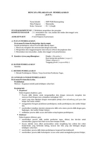 RENCANA PELAKSANAAN PEMBELAJARAN
( R P P )
Nama Sekolah : SMP PGRI Bantargadung
Mata Pelajaran : Matematika
Kelas / Semester : IX / 1 (Ganjil)
STANDAR KOMPETENSI :3. Melakukan pengelolaan dan penyajian
KOMPETENSI DASAR : 3.1. menentukan rata– rata ,median dan modus data tunggal serta
penafsirannya
ALOKASI WAKTU : 8 Jam Pelajaran (4 pertemuan)
A. TUJUAN PEMBELAJARAN.
Pertemuan Pertama Kedua,ketiga dan keempat.
Setelah pembelajaran selesaiPeserta didik diharap dapat :
1. Mencacah,mengukur dan mencatat data dengan turus/tally
2. Mengurutkan data tunggal,mengenal data terkecil, terbesar dan jangkauan data
3. Menentukan rata-rata,median , modus data tunggal serta penafsirannya.
 Karakter siswa yang diharapkan : Disiplin ( Discipline )
Rasa hormat dan perhatian ( respect )
Tekun ( diligence )
Tanggung jawab ( responsibility )
B. MATERI PEMBELAJARAN
Statistika
C. METODE PEMBELAJARAN
1. Metode Pembelajaran: Diskusi, Tanya Jawab dan Pemberian Tugas.
D. LANGKAH-LANGKAH PEMBELAJARAN
Pertemuan Pertama dan kedua.
Pendahuluan
Motivasi : Kegunaan statistik pada kehidupan sehari-hari.
Kegiatan inti.
 Eksplorasi
Dalam kegiatan eksplorasi, guru:
 Peserta didik diminta untuk mengumpulkan data dengan mencacah, mengukur dan
mencacat hasil dengan turus selanjutkan melengkapi LKS
 materi yang akan dipelajari dengan menerapkan prinsip alam takambang jadi guru dan
belajar dari aneka sumber;
 menggunakan beragam pendekatan pembelajaran, media pembelajaran, dan sumber belajar
lain;
 memfasilitasi terjadinya interaksi antarpeserta didik serta antara peserta didik dengan guru,
lingkungan, dan sumber belajar lainnya;
 melibatkan peserta didik secara aktif dalam setiap kegiatan pembelajaran;
 Elaborasi
Dalam kegiatan elaborasi, guru:
 memfasilitasi peserta didik melalui pemberian tugas, diskusi, dan lain-lain untuk
memunculkan gagasan baru baik secara lisan maupun tertulis;
 Secara individu siswa diberi permasalahan untuk menghitung luas selimut dan volum
benda-benda yang berbentuk tabung, kerucut dan bola yang ada hubungan dengan
kehidupan sehari-hari.
 memfasilitasi peserta didik dalam pembelajaran kooperatif dan kolaboratif;
 memfasilitasi peserta didik berkompetisi secara sehat untuk meningkatkan prestasi belajar;
 