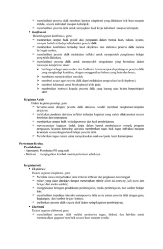  memfasilitasi peserta didik membuat laporan eksplorasi yang dilakukan baik lisan maupun
tertulis, secara individual maupun kelompok;
 memfasilitasi peserta didik untuk menyajikan hasil kerja individual maupun kelompok;
 Konfirmasi
Dalam kegiatan konfirmasi, guru:
 memberikan umpan balik positif dan penguatan dalam bentuk lisan, tulisan, isyarat,
maupun hadiah terhadap keberhasilan peserta didik,
 memberikan konfirmasi terhadap hasil eksplorasi dan elaborasi peserta didik melalui
berbagai sumber,
 memfasilitasi peserta didik melakukan refleksi untuk memperoleh pengalaman belajar
yang telah dilakukan,
 memfasilitasi peserta didik untuk memperoleh pengalaman yang bermakna dalam
mencapai kompetensi dasar:
 berfungsi sebagai narasumber dan fasilitator dalam menjawab pertanyaan peserta didik
yang menghadapi kesulitan, dengan menggunakan bahasa yang baku dan benar;
 membantu menyelesaikan masalah;
 memberi acuan agar peserta didik dapat melakukan pengecekan hasil eksplorasi;
 memberi informasi untuk bereksplorasi lebih jauh;
 memberikan motivasi kepada peserta didik yang kurang atau belum berpartisipasi
aktif.
Kegiatan Akhir
Dalam kegiatan penutup, guru:
 bersama-sama dengan peserta didik dan/atau sendiri membuat rangkuman/simpulan
pelajaran;
 melakukan penilaian dan/atau refleksi terhadap kegiatan yang sudah dilaksanakan secara
konsisten dan terprogram;
 memberikan umpan balik terhadap proses dan hasil pembelajaran;
 merencanakan kegiatan tindak lanjut dalam bentuk pembelajaran remedi, program
pengayaan, layanan konseling dan/atau memberikan tugas baik tugas individual maupun
kelompok sesuai dengan hasil belajar peserta didik.
 Memberikan tugas rumah untuk menyelesaikan soal-soal pada Asah Kemampuan
Pertemuan Kedua.
Pendahuluan
- Apersepsi: Membahas PR yang sulit
- Motivasi : mengingatkan kembali materi pertemuan sebelunya.
Kegiatan inti.
 Eksplorasi
Dalam kegiatan eksplorasi, guru:
 Meminta siswa menyebutkan data terkecil, terbesar dan jangkauan data tunggal
 materi yang akan dipelajari dengan menerapkan prinsip alam takambang jadi guru dan
belajar dari aneka sumber;
 menggunakan beragam pendekatan pembelajaran, media pembelajaran, dan sumber belajar
lain;
 memfasilitasi terjadinya interaksi antarpeserta didik serta antara peserta didik dengan guru,
lingkungan, dan sumber belajar lainnya;
 melibatkan peserta didik secara aktif dalam setiap kegiatan pembelajaran;
 Elaborasi
Dalam kegiatan elaborasi, guru:
 memfasilitasi peserta didik melalui pemberian tugas, diskusi, dan lain-lain untuk
memunculkan gagasan baru baik secara lisan maupun tertulis;
 