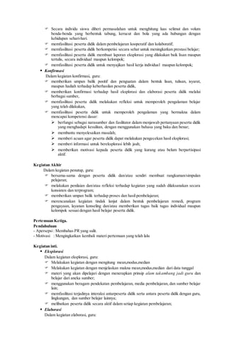  Secara individu siswa diberi permasalahan untuk menghitung luas selimut dan volum
benda-benda yang berbentuk tabung, kerucut dan bola yang ada hubungan dengan
kehidupan sehari-hari.
 memfasilitasi peserta didik dalam pembelajaran kooperatif dan kolaboratif;
 memfasilitasi peserta didik berkompetisi secara sehat untuk meningkatkan prestasi belajar;
 memfasilitasi peserta didik membuat laporan eksplorasi yang dilakukan baik lisan maupun
tertulis, secara individual maupun kelompok;
 memfasilitasi peserta didik untuk menyajikan hasil kerja individual maupun kelompok;
 Konfirmasi
Dalam kegiatan konfirmasi, guru:
 memberikan umpan balik positif dan penguatan dalam bentuk lisan, tulisan, isyarat,
maupun hadiah terhadap keberhasilan peserta didik,
 memberikan konfirmasi terhadap hasil eksplorasi dan elaborasi peserta didik melalui
berbagai sumber,
 memfasilitasi peserta didik melakukan refleksi untuk memperoleh pengalaman belajar
yang telah dilakukan,
 memfasilitasi peserta didik untuk memperoleh pengalaman yang bermakna dalam
mencapai kompetensi dasar:
 berfungsi sebagai narasumber dan fasilitator dalam menjawab pertanyaan peserta didik
yang menghadapi kesulitan, dengan menggunakan bahasa yang baku dan benar;
 membantu menyelesaikan masalah;
 memberi acuan agar peserta didik dapat melakukan pengecekan hasil eksplorasi;
 memberi informasi untuk bereksplorasi lebih jauh;
 memberikan motivasi kepada peserta didik yang kurang atau belum berpartisipasi
aktif.
Kegiatan Akhir
Dalam kegiatan penutup, guru:
 bersama-sama dengan peserta didik dan/atau sendiri membuat rangkuman/simpulan
pelajaran;
 melakukan penilaian dan/atau refleksi terhadap kegiatan yang sudah dilaksanakan secara
konsisten dan terprogram;
 memberikan umpan balik terhadap proses dan hasil pembelajaran;
 merencanakan kegiatan tindak lanjut dalam bentuk pembelajaran remedi, program
pengayaan, layanan konseling dan/atau memberikan tugas baik tugas individual maupun
kelompok sesuai dengan hasil belajar peserta didik.
Pertemuan Ketiga.
Pendahuluan
- Apersepsi: Membahas PR yang sulit.
- Motivasi : Mengingkatkan kembali materi pertemuan yang telah lalu
Kegiatan inti.
 Eksplorasi
Dalam kegiatan eksplorasi, guru:
 Melakukan kegiatan dengan mengitung mean,modus,median
 Melakukan kegiatan dengan menjelaskan makna mean,modus,median dari data tunggal
 materi yang akan dipelajari dengan menerapkan prinsip alam takambang jadi guru dan
belajar dari aneka sumber;
 menggunakan beragam pendekatan pembelajaran, media pembelajaran, dan sumber belajar
lain;
 memfasilitasi terjadinya interaksi antarpeserta didik serta antara peserta didik dengan guru,
lingkungan, dan sumber belajar lainnya;
 melibatkan peserta didik secara aktif dalam setiap kegiatan pembelajaran;
 Elaborasi
Dalam kegiatan elaborasi, guru:
 