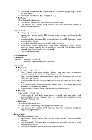  Peserta didik mengerjakan LKS, dengan alat Bantu kertas manila, penggaris, spidol warna,
dan busur derajad
 Peserta didik mendiskusikan hasil mengerjakan LKS
 Konfirmasi
Dalam kegiatan konfirmasi, guru:
 Guru bertanya jawab tentang hal-hal yang belum diktahui siswa
 Guru bersama siswa bertanya jawab meluruskan kesalahan pemahaman, memberikan
penguatan dan penyimpulan
Kegiatan Akhir
Dalam kegiatan penutup, guru:
 bersama-sama dengan peserta didik dan/atau sendiri membuat rangkuman/simpulan
pelajaran;
 melakukan penilaian dan/atau refleksi terhadap kegiatan yang sudah dilaksanakan secara
konsisten dan terprogram;
 memberikan umpan balik terhadap proses dan hasil pembelajaran;
 merencanakan kegiatan tindak lanjut dalam bentuk pembelajaran remedi, program
pengayaan, layanan konseling dan/atau memberikan tugas baik tugas individual maupun
kelompok sesuai dengan hasil belajar peserta didik.
 Guru memberikan tugas/PR
Pertemuan Ketiga.
Pendahuluan
- Apersepsi: 1. Membahas PR yang sulit.
2. Mengingat kembali pembelajaran sebelumnya.
Kegiatan inti.
 Eksplorasi
Dalam kegiatan eksplorasi, guru:
 Secara individu siswa untuk membaca diagram suatu data untuk menyelesaikan
permasalahan yang ada hubungannya dengan diagram tersebut.
 materi yang akan dipelajari dengan menerapkan prinsip alam takambang jadi guru dan
belajar dari aneka sumber;
 menggunakan beragam pendekatan pembelajaran, media pembelajaran, dan sumber belajar
lain;
 memfasilitasi terjadinya interaksi antarpeserta didik serta antara peserta didik dengan guru,
lingkungan, dan sumber belajar lainnya;
 melibatkan peserta didik secara aktif dalam setiap kegiatan pembelajaran;
 Elaborasi
Dalam kegiatan elaborasi, guru:
 Untuk mengecek hasil kerja siswa dengan menunjuk salah satu siswa untuk
mempresentasikan hasilnya ditanggapi oleh siswa yang lain. Guru membimbing siswa
menuju jawaban yang benar
 Konfirmasi
Dalam kegiatan konfirmasi, guru:
 Guru bertanya jawab tentang hal-hal yang belum diktahui siswa
 Guru bersama siswa bertanya jawab meluruskan kesalahan pemahaman, memberikan
penguatan dan penyimpulan
Kegiatan Akhir
Dalam kegiatan penutup, guru:
 bersama-sama dengan peserta didik dan/atau sendiri membuat rangkuman/simpulan
pelajaran;
 melakukan penilaian dan/atau refleksi terhadap kegiatan yang sudah dilaksanakan secara
konsisten dan terprogram;
 memberikan umpan balik terhadap proses dan hasil pembelajaran;
 