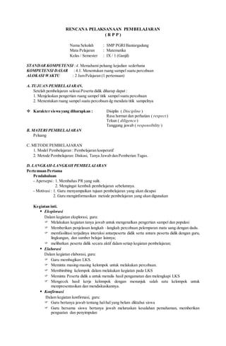 RENCANA PELAKSANAAN PEMBELAJARAN
( R P P )
Nama Sekolah : SMP PGRI Bantargadung
Mata Pelajaran : Matematika
Kelas / Semester : IX / 1 (Ganjil)
STANDAR KOMPETENSI :4. Memahami peluang kejadian sederhana
KOMPETENSI DASAR : 4.1. Menentukan ruang sampel suatu percobaan
ALOKASI WAKTU : 2 Jam Pelajaran (1 pertemuan)
A. TUJUAN PEMBELAJARAN.
Setelah pembelajaran selesaiPeserta didik diharap dapat :
1. Menjelaskan pengertian ruang sampel titik sampel suatu percobaan
2. Menentukan ruang sampel suatu percobaan dg mendata titik sampelnya
 Karakter siswa yang diharapkan : Disiplin ( Discipline )
Rasa hormat dan perhatian ( respect )
Tekun ( diligence )
Tanggung jawab ( responsibility )
B. MATERI PEMBELAJARAN
Peluang
C. METODE PEMBELAJARAN
1. Model Pembelajaran : Pembelajaran kooperatif
2. Metode Pembelajaran: Diskusi, Tanya Jawab dan Pemberian Tugas.
D. LANGKAH-LANGKAH PEMBELAJARAN
Pertemuan Pertama
Pendahuluan
- Apersepsi: 1. Membahas PR yang sulit.
2. Mengingat kembali pembelajaran sebelumnya.
- Motivasi : 1. Guru menyampaikan tujuan pembelajaran yang akan dicapai
2. Guru menginformasikan metode pembelajaran yang akan digunakan
Kegiatan inti.
 Eksplorasi
Dalam kegiatan eksplorasi, guru:
 Melakukan kegiatan tanya jawab untuk mengenalkan pengertian sampel dan populasi
 Memberikan penjelasan langkah –langkah percobaan pelemparan mata uang dengan dadu.
 memfasilitasi terjadinya interaksi antarpeserta didik serta antara peserta didik dengan guru,
lingkungan, dan sumber belajar lainnya;
 melibatkan peserta didik secara aktif dalam setiap kegiatan pembelajaran;
 Elaborasi
Dalam kegiatan elaborasi, guru:
 Guru membagikan LKS.
 Meminta masing-masing kelompok untuk melakukan percobaan.
 Membimbing kelompok dalam melakukan kegiatan pada LKS
 Meminta Peserta didik a untuk menulis hasil pengamatan dan melengkapi LKS
 Mengecek hasil kerja kelompok dengan menunjuk salah satu kelompok untuk
mempresentasikan dan mendiskusikannya.
 Konfirmasi
Dalam kegiatan konfirmasi, guru:
 Guru bertanya jawab tentang hal-hal yang belum diktahui siswa
 Guru bersama siswa bertanya jawab meluruskan kesalahan pemahaman, memberikan
penguatan dan penyimpulan
 
