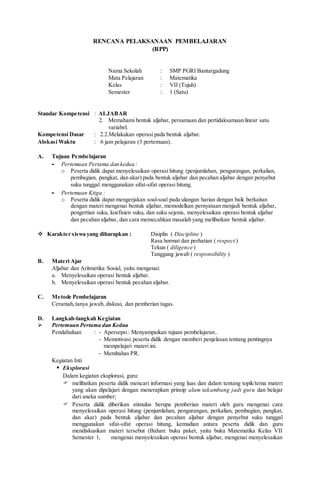 RENCANA PELAKSANAAN PEMBELAJARAN
(RPP)
Nama Sekolah : SMP PGRI Bantargadung
Mata Pelajaran : Matematika
Kelas : VII (Tujuh)
Semester : 1 (Satu)
Standar Kompetensi : ALJABAR
2. Memahami bentuk aljabar, persamaan dan pertidaksamaan linear satu
variabel.
Kompetensi Dasar : 2.2.Melakukan operasi pada bentuk aljabar.
Alokasi Waktu : 6 jam pelajaran (3 pertemuan).
A. Tujuan Pembelajaran
- Pertemuan Pertama dan kedua :
o Peserta didik dapat menyelesaikan operasi hitung (penjumlahan, pengurangan, perkalian,
pembagian, pangkat, dan akar) pada bentuk aljabar dan pecahan aljabar dengan penyebut
suku tunggal menggunakan sifat-sifat operasi hitung.
- Pertemuan Ktiga :
o Peserta didik dapat mengerjakan soal-soal pada ulangan harian dengan baik berkaitan
dengan materi mengenai bentuk aljabar, memodelkan pernyataan menjadi bentuk aljabar,
pengertian suku, koefisien suku, dan suku sejenis, menyelesaikan operasi bentuk aljabar
dan pecahan aljabar, dan cara memecahkan masalah yang melibatkan bentuk aljabar.
 Karakter siswa yang diharapkan : Disiplin ( Discipline )
Rasa hormat dan perhatian ( respect )
Tekun ( diligence )
Tanggung jawab ( responsibility )
B. Materi Ajar
Aljabar dan Aritmetika Sosial, yaitu mengenai:
a. Menyelesaikan operasi bentuk aljabar.
b. Menyelesaikan operasi bentuk pecahan aljabar.
C. Metode Pembelajaran
Ceramah,tanya jawab, diskusi, dan pemberian tugas.
D. Langkah-langkah Kegiatan
 Pertemuan Pertama dan Kedua
Pendahuluan : - Apersepsi: Menyampaikan tujuan pembelajaran..
- Memotivasi peserta didik dengan memberi penjelasan tentang pentingnya
mempelajari materi ini.
- Membahas PR.
Kegiatan Inti
 Eksplorasi
Dalam kegiatan eksplorasi, guru:
 melibatkan peserta didik mencari informasi yang luas dan dalam tentang topik/tema materi
yang akan dipelajari dengan menerapkan prinsip alam takambang jadi guru dan belajar
dari aneka sumber;
 Peserta didik diberikan stimulus berupa pemberian materi oleh guru mengenai cara
menyelesaikan operasi hitung (penjumlahan, pengurangan, perkalian, pembagian, pangkat,
dan akar) pada bentuk aljabar dan pecahan aljabar dengan penyebut suku tunggal
menggunakan sifat-sifat operasi hitung, kemudian antara peserta didik dan guru
mendiskusikan materi tersebut (Bahan: buku paket, yaitu buku Matematika Kelas VII
Semester 1, mengenai menyelesaikan operasi bentuk aljabar, mengenai menyelesaikan
 