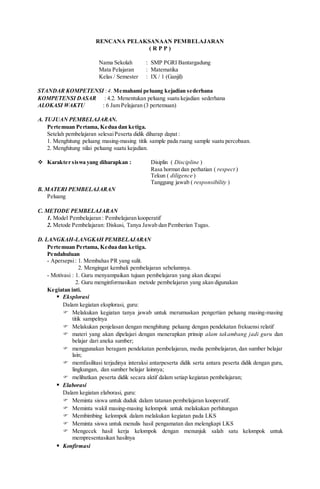 RENCANA PELAKSANAAN PEMBELAJARAN
( R P P )
Nama Sekolah : SMP PGRI Bantargadung
Mata Pelajaran : Matematika
Kelas / Semester : IX / 1 (Ganjil)
STANDAR KOMPETENSI :4. Memahami peluang kejadian sederhana
KOMPETENSI DASAR : 4.2. Menentukan peluang suatu kejadian sederhana
ALOKASI WAKTU : 6 Jam Pelajaran (3 pertemuan)
A. TUJUAN PEMBELAJARAN.
Pertemuan Pertama, Kedua dan ketiga.
Setelah pembelajaran selesaiPeserta didik diharap dapat :
1. Menghitung peluang masing-masing titik sample pada ruang sample suatu percobaan.
2. Menghitung nilai peluang suatu kejadian.
 Karakter siswa yang diharapkan : Disiplin ( Discipline )
Rasa hormat dan perhatian ( respect )
Tekun ( diligence )
Tanggung jawab ( responsibility )
B. MATERI PEMBELAJARAN
Peluang
C. METODE PEMBELAJARAN
1. Model Pembelajaran : Pembelajaran kooperatif
2. Metode Pembelajaran: Diskusi, Tanya Jawab dan Pemberian Tugas.
D. LANGKAH-LANGKAH PEMBELAJARAN
Pertemuan Pertama, Kedua dan ketiga.
Pendahuluan
- Apersepsi: 1. Membahas PR yang sulit.
2. Mengingat kembali pembelajaran sebelumnya.
- Motivasi : 1. Guru menyampaikan tujuan pembelajaran yang akan dicapai
2. Guru menginformasikan metode pembelajaran yang akan digunakan
Kegiatan inti.
 Eksplorasi
Dalam kegiatan eksplorasi, guru:
 Melakukan kegiatan tanya jawab untuk merumuskan pengertian peluang masing-masing
titik sampelnya
 Melakukan penjelasan dengan menghitung peluang dengan pendekatan frekuensi relatif
 materi yang akan dipelajari dengan menerapkan prinsip alam takambang jadi guru dan
belajar dari aneka sumber;
 menggunakan beragam pendekatan pembelajaran, media pembelajaran, dan sumber belajar
lain;
 memfasilitasi terjadinya interaksi antarpeserta didik serta antara peserta didik dengan guru,
lingkungan, dan sumber belajar lainnya;
 melibatkan peserta didik secara aktif dalam setiap kegiatan pembelajaran;
 Elaborasi
Dalam kegiatan elaborasi, guru:
 Meminta siswa untuk duduk dalam tatanan pembelajaran kooperatif.
 Meminta wakil masing-masing kelompok untuk melakukan perhitungan
 Membimbing kelompok dalam melakukan kegiatan pada LKS
 Meminta siswa untuk menulis hasil pengamatan dan melengkapi LKS
 Mengecek hasil kerja kelompok dengan menunjuk salah satu kelompok untuk
mempresentasikan hasilnya
 Konfirmasi
 