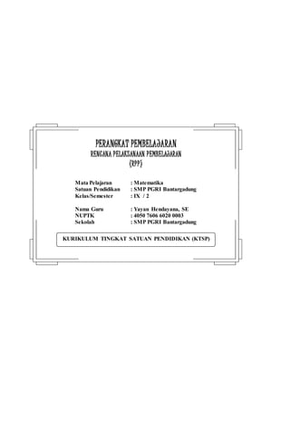 KURIKULUM TINGKAT SATUAN PENDIDIKAN (KTSP)
PPEERRAANNGGKKAATT PPEEMMBBEELLAAJJAARRAANN
RREENNCCAANNAA PPEELLAAKKSSAANNAAAANN PPEEMMBBEELLAAJJAARRAANN
((RRPPPP))
Mata Pelajaran : Matematika
Satuan Pendidikan : SMP PGRI Bantargadung
Kelas/Semester : IX / 2
Nama Guru : Yayan Hendayana, SE
NUPTK : 4050 7606 6020 0003
Sekolah : SMP PGRI Bantargadung
 