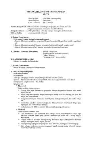 RENCANA PELAKSANAAN PEMBELAJARAN
( RPP )
Nama Sekolah : SMP PGRI Bantargadung
Mata Pelajaran : Matematika
Kelas / Semester : IX / 2 (Genap)
Standar Kompetensi :5. Memahami sifat-sifat bilangan berpangkat dan bentuk akar serta
penggunaannya dalam pemecahan masalah sederhana
Kompetensi Dasar : 5.1. Mengidentifikasi sifat-sifat bilangan berpangkat dan bentuk akar
Alokasi Waktu : 4 x pertemuan ( @ 2 x40 menit )
A. Tujuan Pembelajaran
Pertemuan Pertama, Kedua, ketiga dan Keempat.
1. Peserta didik dapat menjelaskan pengertian bilangan berpangkat bilangan bulat positif, negatif,dan
nol
2. Peserta didik dapat mengubah bilangan berpangkat bulat negatif menjadi pangkat positif
3. Peserta didik dapat mengenal arti bilangan berpangkat pecahan dan bentuk akar
 Karakter siswa yang diharapkan : Disiplin ( Discipline )
Rasa hormat dan perhatian ( respect )
Tekun ( diligence )
Tanggung jawab ( responsibility )
B. MATERIPEMBELAJARAN
Bilangan berpangkat dan bentuk akar
C. Metode Pembelajaran
Diskusi kelompok, demonstrasi, dan penemuan
D. Langkah-langkah Kegiatan
Pertemuan Pertama
Pendahuluan
Apersepsi: Mengingat kembali tentang bilangan kuadrat dan akar kuadrat
Motivasi : Apabila materi ini dikuasai dengan baik, maka akan dapat membantu siswa dalam
mata pelajaran yang lain (misal : IPA-Fisika)
Kegiatan Inti
 Eksplorasi
Dalam kegiatan eksplorasi, guru:
 Peserta didik dapat menjelaskan pengertian bilangan berpangkat bilangan bulat positif,
negatif,dan nol
 materi yang akan dipelajari dengan menerapkan prinsip alam takambang jadi guru dan
belajar dari aneka sumber;
 menggunakan beragam pendekatan pembelajaran, media pembelajaran, dan sumber belajar
lain;
 memfasilitasi terjadinya interaksi antarpeserta didik serta antara peserta didik dengan guru,
lingkungan, dan sumber belajar lainnya;
 melibatkan peserta didik secara aktif dalam setiap kegiatan pembelajaran;
 Elaborasi
Dalam kegiatan elaborasi, guru:
 Guru memberikan soal berbentuk kuis sebagai dasar mengelompokkan siswa agar
diperoleh kelompok siswa yang bersifat heterogen.dan terdiri atas 5 orang anggota
perkelompok
 Dengan berdiskusi kelompok masing-masing diharapkan dapat : Menyebutkan beberapa
bilangan berpangkat positif, negatif, dan nol
 Masing-masing kelompok menyampaikan hasil diskusinya, kelompok lain menanggapi
 Guru sebagai moderator, memberi tanggapan kepada masing-masing kelompok (dengan
memberikan beberapa contoh)
 
