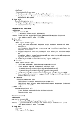  Konfirmasi
Dalam kegiatan konfirmasi, guru:
 Guru bertanya jawab tentang hal-hal yang belum diktahui siswa
 Guru bersama siswa bertanya jawab meluruskan kesalahan pemahaman, memberikan
penguatan dan penyimpulan
Kegiatan Akhir
Dalam kegiatan penutup, guru:
 Dengan bimbingan guru, siswa diminta membuat rangkuman
 Guru memberikan tugas / PR
Pertemuan Ke dua Dan Ketiga :
Pendahuluan
Apersepsi: a. Membahas PR
b. Mengingat kembali bilangan berpangkat nol
Motivasi : Apabila materi ini dikuasai dengan baik, maka akan dapat membantu siswa dalam
mata pelajaran yang lain (misal : IPA-Fisika)
Kegiatan Inti
 Eksplorasi
Dalam kegiatan eksplorasi, guru:
 Peserta didik dapat menjelaskan pengertian bilangan berpangkat bilangan bulat positif,
negatif,dan nol
 materi yang akan dipelajari dengan menerapkan prinsip alam takambang jadi guru dan
belajar dari aneka sumber;
 menggunakan beragam pendekatan pembelajaran, media pembelajaran, dan sumber belajar
lain;
 memfasilitasi terjadinya interaksi antarpeserta didik serta antara peserta didik dengan guru,
lingkungan, dan sumber belajar lainnya;
 melibatkan peserta didik secara aktif dalam setiap kegiatan pembelajaran;
 Elaborasi
Dalam kegiatan elaborasi, guru:
 Peserta didik mengelompok sesuai dengan kelompoknya terdahulu.
 Dengan berdiskusi kelompok masing-masing diharapkan dapat :
- Mengubah bilangan berpangkat bulat negatif menjadi pangkat positif
- Mengubah bilangan berpangkat bulat positif menjadi pangkat negatif
 Masing-masing kelompok menyampaikan hasil diskusinya, kelompok lain menanggapi
 Guru sebagai moderator, memberi tanggapan kepada masing-masing kelompok (dengan
memberikan beberapa contoh)
 Konfirmasi
Dalam kegiatan konfirmasi, guru:
 Guru bertanya jawab tentang hal-hal yang belum diktahui siswa
 Guru bersama siswa bertanya jawab meluruskan kesalahan pemahaman, memberikan
penguatan dan penyimpulan
Kegiatan Akhir
Dalam kegiatan penutup, guru:
 Dengan bimbingan guru, siswa diminta membuat rangkuman
 Guru memberikan tugas
Pertemuan Ke empat
Pendahuluan
Apersepsi: a. Membahas PR
b. Mengenal arti bilangan berpangkat pecahan dan bentuk akar
Motivasi : Apabila materi ini dikuasai dengan baik, maka akan dapat membantu siswa dalam
mata pelajaran yang lain (misal : IPA-Fisika)
Kegiatan Inti :
 Eksplorasi
Dalam kegiatan eksplorasi, guru:
 