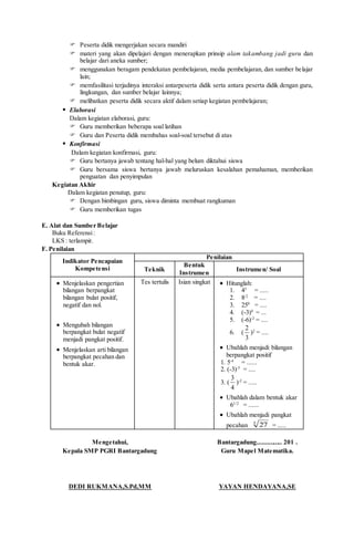  Peserta didik mengerjakan secara mandiri
 materi yang akan dipelajari dengan menerapkan prinsip alam takambang jadi guru dan
belajar dari aneka sumber;
 menggunakan beragam pendekatan pembelajaran, media pembelajaran, dan sumber belajar
lain;
 memfasilitasi terjadinya interaksi antarpeserta didik serta antara peserta didik dengan guru,
lingkungan, dan sumber belajar lainnya;
 melibatkan peserta didik secara aktif dalam setiap kegiatan pembelajaran;
 Elaborasi
Dalam kegiatan elaborasi, guru:
 Guru memberikan beberapa soal latihan
 Guru dan Peserta didik membahas soal-soal tersebut di atas
 Konfirmasi
Dalam kegiatan konfirmasi, guru:
 Guru bertanya jawab tentang hal-hal yang belum diktahui siswa
 Guru bersama siswa bertanya jawab meluruskan kesalahan pemahaman, memberikan
penguatan dan penyimpulan
Kegiatan Akhir
Dalam kegiatan penutup, guru:
 Dengan bimbingan guru, siswa diminta membuat rangkuman
 Guru memberikan tugas
E. Alat dan Sumber Belajar
Buku Referensi:
LKS : terlampir.
F. Penilaian
Indikator Pencapaian
Kompetensi
Penilaian
Teknik
Bentuk
Instrumen
Instrumen/ Soal
 Menjelaskan pengertian
bilangan berpangkat
bilangan bulat positif,
negatif dan nol.
 Mengubah bilangan
berpangkat bulat negatif
menjadi pangkat positif.
 Menjelaskan arti bilangan
berpangkat pecahan dan
bentuk akar.
Tes tertulis Isian singkat  Hitunglah:
1. 43
= .....
2. 8-2
= ....
3. 250
= ....
4. (-3)4
= ...
5. (-6)-2
= ....
6. (
3
2
)2
= ....
 Ubahlah menjadi bilangan
berpangkat positif
1. 5-4
= ......
2. (-3)-5
= ....
3. (
4
3
)-2
= .....
 Ubahlah dalam bentuk akar
61/2
= ......
 Ubahlah menjadi pangkat
pecahan 3
27 = .....
Mengetahui,
Kepala SMP PGRI Bantargadung
DEDI RUKMANA,S.Pd,MM
Bantargadung............... 201 .
Guru Mapel Matematika.
YAYAN HENDAYANA,SE
 
