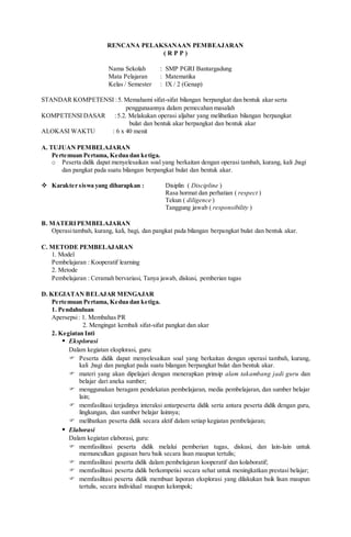 RENCANA PELAKSANAAN PEMBEAJARAN
( R P P )
Nama Sekolah : SMP PGRI Bantargadung
Mata Pelajaran : Matematika
Kelas / Semester : IX / 2 (Genap)
STANDAR KOMPETENSI :5. Memahami sifat-sifat bilangan berpangkat dan bentuk akar serta
penggunaannya dalam pemecahan masalah
KOMPETENSI DASAR :5.2. Melakukan operasi aljabar yang melibatkan bilangan berpangkat
bulat dan bentuk akar berpangkat dan bentuk akar
ALOKASI WAKTU : 6 x 40 menit
A. TUJUAN PEMBELAJARAN
Pertemuan Pertama, Kedua dan ketiga.
o Peserta didik dapat menyelesaikan soal yang berkaitan dengan operasi tambah, kurang, kali ,bagi
dan pangkat pada suatu bilangan berpangkat bulat dan bentuk akar.
 Karakter siswa yang diharapkan : Disiplin ( Discipline )
Rasa hormat dan perhatian ( respect )
Tekun ( diligence )
Tanggung jawab ( responsibility )
B. MATERIPEMBELAJARAN
Operasitambah, kurang, kali, bagi, dan pangkat pada bilangan berpangkat bulat dan bentuk akar.
C. METODE PEMBELAJARAN
1. Model
Pembelajaran : Kooperatif learning
2. Metode
Pembelajaran : Ceramah bervariasi, Tanya jawab, diskusi, pemberian tugas
D. KEGIATAN BELAJAR MENGAJAR
Pertemuan Pertama, Kedua dan ketiga.
1. Pendahuluan
Apersepsi: 1. Membahas PR
2. Mengingat kembali sifat-sifat pangkat dan akar
2. Kegiatan Inti
 Eksplorasi
Dalam kegiatan eksplorasi, guru:
 Peserta didik dapat menyelesaikan soal yang berkaitan dengan operasi tambah, kurang,
kali ,bagi dan pangkat pada suatu bilangan berpangkat bulat dan bentuk akar.
 materi yang akan dipelajari dengan menerapkan prinsip alam takambang jadi guru dan
belajar dari aneka sumber;
 menggunakan beragam pendekatan pembelajaran, media pembelajaran, dan sumber belajar
lain;
 memfasilitasi terjadinya interaksi antarpeserta didik serta antara peserta didik dengan guru,
lingkungan, dan sumber belajar lainnya;
 melibatkan peserta didik secara aktif dalam setiap kegiatan pembelajaran;
 Elaborasi
Dalam kegiatan elaborasi, guru:
 memfasilitasi peserta didik melalui pemberian tugas, diskusi, dan lain-lain untuk
memunculkan gagasan baru baik secara lisan maupun tertulis;
 memfasilitasi peserta didik dalam pembelajaran kooperatif dan kolaboratif;
 memfasilitasi peserta didik berkompetisi secara sehat untuk meningkatkan prestasi belajar;
 memfasilitasi peserta didik membuat laporan eksplorasi yang dilakukan baik lisan maupun
tertulis, secara individual maupun kelompok;
 