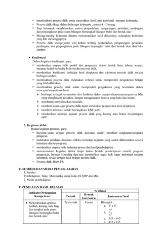  memfasilitasi peserta didik untuk menyajikan hasil kerja individual maupun kelompok;
 Peserta didik dibagi dalam beberapa kelompok , antara 4 – 5 orang.
 Tiap kelompok mendiskusikan materi penjumlahan, pengurangan, perkalian, pembagian
dan perpangkatan pada suatu bilangan berpangkat bilangan bulat dan bentuk akar.
 Masing-masing kelompok diminta menyampaikan hasil diskusinya, sedangkan kelompok
yang lain menanggapinya.
 Peserta didik mengerjakan soal latihan tentang penjumlahan, pengurangan, perkalian,
pembagian, dan perpangkatan pada bilangan berpangkat bulat dan bentuk akar dari buku
sumber.
 Konfirmasi
Dalam kegiatan konfirmasi, guru:
 memberikan umpan balik positif dan penguatan dalam bentuk lisan, tulisan, isyarat,
maupun hadiah terhadap keberhasilan peserta didik,
 memberikan konfirmasi terhadap hasil eksplorasi dan elaborasi peserta didik melalui
berbagai sumber,
 memfasilitasi peserta didik melakukan refleksi untuk memperoleh pengalaman belajar
yang telah dilakukan,
 memfasilitasi peserta didik untuk memperoleh pengalaman yang bermakna dalam
mencapai kompetensi dasar:
 berfungsi sebagai narasumber dan fasilitator dalam menjawab pertanyaan peserta didik
yang menghadapi kesulitan, dengan menggunakan bahasa yang baku dan benar;
 membantu menyelesaikan masalah;
 memberi acuan agar peserta didik dapat melakukan pengecekan hasil eksplorasi;
 memberi informasi untuk bereksplorasi lebih jauh;
 memberikan motivasi kepada peserta didik yang kurang atau belum berpartisipasi
aktif.
3. Kegiatan Akhir
Dalam kegiatan penutup, guru:
 bersama-sama dengan peserta didik dan/atau sendiri membuat rangkuman/simpulan
pelajaran;
 melakukan penilaian dan/atau refleksi terhadap kegiatan yang sudah dilaksanakan secara
konsisten dan terprogram;
 memberikan umpan balik terhadap proses dan hasil pembelajaran;
 merencanakan kegiatan tindak lanjut dalam bentuk pembelajaran remedi, program
pengayaan, layanan konseling dan/atau memberikan tugas baik tugas individual maupun
kelompok sesuai dengan hasil belajar peserta didik.
 Peserta didik diberi PR
E. SUMBER DANMEDIA PEMBELAJARAN
1. Sumber
Pembelajaran : buku Matematika untuk kelas IX SMP dan Mts.
2. Media pembelajaran
F. PENILAIAN HASIL BELAJAR
Indikator Pencapaian
Kompetensi
Penilaian
Teknik
Bentuk
Instrumen
Instrumen/ Soal
 Menyelesaikan operasi
tambah, kurang, kali, bagi
dan pangkat pada suatu
bilangan berpangkat bulat
dan bentuk akar.
Tes tertulis Uraian Hitunglah
a. 35
x 32
b. 2
4
5
5
c. 3√5 + 6√5
d. 4√3 x 8√5
 