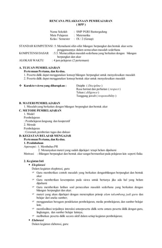 RENCANA PELAKSANAAN PEMBEAJARAN
( RPP )
Nama Sekolah : SMP PGRI Bantargadung
Mata Pelajaran : Matematika
Kelas / Semester : IX / 2 (Genap)
STANDAR KOMPETENSI :5. Memahami sifat-sifat bilangan berpangkat dan bentuk akar serta
penggunaannya dalam oemecahan masalah sederhana
KOMPETENSI DASAR :5.3. Memecahkan masalah sederhana yang berkaitan dengan bilangan
berpangkat dan akar
ALOKASI WAKTU : 4 jam pelajaran (2 pertemuan)
A. TUJUAN PEMBELAJARAN
Pertemuan Pertama, dan Kedua.
1. Peserta didik dapat menggunakan konsep bilangan berpangkat untuk menyelesaikan masalah
2. Peserta didik dapat menggunakan konsep bentuk akar untuk menyelesaikan masalah
 Karakter siswa yang diharapkan : Disiplin ( Discipline )
Rasa hormat dan perhatian ( respect )
Tekun ( diligence )
Tanggung jawab ( responsibility )
B. MATERIPEMBELAJARAN
1. Masalah yang berkaitan dengan bilangan brepangkat dan bentuk akar
C. METODE PEMBELAJARAN
1. Model
Pembelajaran
: Pembelajaran langsung dan kooperatif
2. Metode
Pembelajaran
: Ceramah,pemberian tugas dan diskusi
D. KEGIATAN BELAJAR MENGAJAR
Pertemuan Pertama, dan Kedua.
1. Pendahuluan
Apersepsi: 1. Membahas PR
2. Menanyakan materi yang sudah dipelajari tetapi belum dipahami
Motivasi : Bilangan berpangkat dan bentuk akar sangat bermanfaat pada pelajaran lain seperti fisika
2. Kegiatan Inti
 Eksplorasi
Dalam kegiatan eksplorasi, guru:
 Guru memberikan contoh masalah yang berkaitan denganbilangan berpangkat dan bentuk
akar
 Guru memberikan kesempatan pada siswa untuk bertanya jika ada hal yang belum
dipahami
 Guru memberikan latihan soal pemecahan masalah sederhana yang berkaitan dengan
bilangan berpangkat dan akar.
 materi yang akan dipelajari dengan menerapkan prinsip alam takambang jadi guru dan
belajar dari aneka sumber;
 menggunakan beragam pendekatan pembelajaran, media pembelajaran, dan sumber belajar
lain;
 memfasilitasi terjadinya interaksi antarpeserta didik serta antara peserta didik dengan guru,
lingkungan, dan sumber belajar lainnya;
 melibatkan peserta didik secara aktif dalam setiap kegiatan pembelajaran;
 Elaborasi
Dalam kegiatan elaborasi, guru:
 