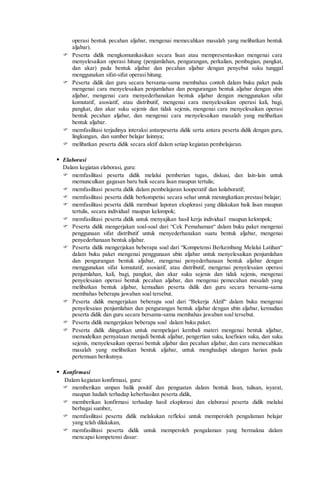 operasi bentuk pecahan aljabar, mengenai memecahkan masalah yang melibatkan bentuk
aljabar).
 Peserta didik mengkomunikasikan secara lisan atau mempresentasikan mengenai cara
menyelesaikan operasi hitung (penjumlahan, pengurangan, perkalian, pembagian, pangkat,
dan akar) pada bentuk aljabar dan pecahan aljabar dengan penyebut suku tunggal
menggunakan sifat-sifat operasi hitung.
 Peserta didik dan guru secara bersama-sama membahas contoh dalam buku paket pada
mengenai cara menyelesaikan penjumlahan dan pengurangan bentuk aljabar dengan ubin
aljabar, mengenai cara menyederhanakan bentuk aljabar dengan menggunakan sifat
komutatif, asosiatif, atau distributif, mengenai cara menyelesaikan operasi kali, bagi,
pangkat, dan akar suku sejenis dan tidak sejenis, mengenai cara menyelesaikan operasi
bentuk pecahan aljabar, dan mengenai cara menyelesaikan masalah yang melibatkan
bentuk aljabar.
 memfasilitasi terjadinya interaksi antarpeserta didik serta antara peserta didik dengan guru,
lingkungan, dan sumber belajar lainnya;
 melibatkan peserta didik secara aktif dalam setiap kegiatan pembelajaran.
 Elaborasi
Dalam kegiatan elaborasi, guru:
 memfasilitasi peserta didik melalui pemberian tugas, diskusi, dan lain-lain untuk
memunculkan gagasan baru baik secara lisan maupun tertulis;
 memfasilitasi peserta didik dalam pembelajaran kooperatif dan kolaboratif;
 memfasilitasi peserta didik berkompetisi secara sehat untuk meningkatkan prestasi belajar;
 memfasilitasi peserta didik membuat laporan eksplorasi yang dilakukan baik lisan maupun
tertulis, secara individual maupun kelompok;
 memfasilitasi peserta didik untuk menyajikan hasil kerja individual maupun kelompok;
 Peserta didik mengerjakan soal-soal dari “Cek Pemahaman“ dalam buku paket mengenai
penggunaan sifat distributif untuk menyederhanakan suatu bentuk aljabar, mengenai
penyederhanaan bentuk aljabar.
 Peserta didik mengerjakan beberapa soal dari “Kompetensi Berkembang Melalui Latihan“
dalam buku paket mengenai penggunaan ubin aljabar untuk menyelesaikan penjumlahan
dan pengurangan bentuk aljabar, mengenai penyederhanaan bentuk aljabar dengan
menggunakan sifat komutatif, asosiatif, atau distributif, mengenai penyelesaian operasi
penjumlahan, kali, bagi, pangkat, dan akar suku sejenis dan tidak sejenis, mengenai
penyelesaian operasi bentuk pecahan aljabar, dan mengenai pemecahan masalah yang
melibatkan bentuk aljabar, kemudian peserta didik dan guru secara bersama-sama
membahas beberapa jawaban soal tersebut.
 Peserta didik mengerjakan beberapa soal dari “Bekerja Aktif“ dalam buku mengenai
penyelesaian penjumlahan dan pengurangan bentuk aljabar dengan ubin aljabar, kemudian
peserta didik dan guru secara bersama-sama membahas jawaban soal tersebut.
 Peserta didik mengerjakan beberapa soal dalam buku paket.
 Peserta didik diingatkan untuk mempelajari kembali materi mengenai bentuk aljabar,
memodelkan pernyataan menjadi bentuk aljabar, pengertian suku, koefisien suku, dan suku
sejenis, menyelesaikan operasi bentuk aljabar dan pecahan aljabar, dan cara memecahkan
masalah yang melibatkan bentuk aljabar, untuk menghadapi ulangan harian pada
pertemuan berikutnya.
 Konfirmasi
Dalam kegiatan konfirmasi, guru:
 memberikan umpan balik positif dan penguatan dalam bentuk lisan, tulisan, isyarat,
maupun hadiah terhadap keberhasilan peserta didik,
 memberikan konfirmasi terhadap hasil eksplorasi dan elaborasi peserta didik melalui
berbagai sumber,
 memfasilitasi peserta didik melakukan refleksi untuk memperoleh pengalaman belajar
yang telah dilakukan,
 memfasilitasi peserta didik untuk memperoleh pengalaman yang bermakna dalam
mencapai kompetensi dasar:
 