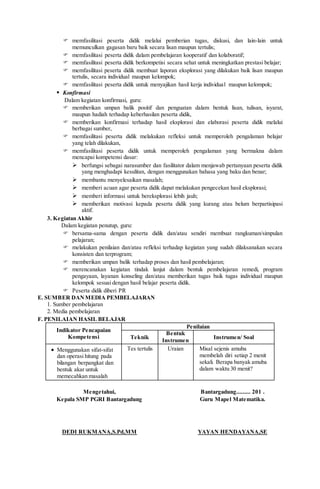  memfasilitasi peserta didik melalui pemberian tugas, diskusi, dan lain-lain untuk
memunculkan gagasan baru baik secara lisan maupun tertulis;
 memfasilitasi peserta didik dalam pembelajaran kooperatif dan kolaboratif;
 memfasilitasi peserta didik berkompetisi secara sehat untuk meningkatkan prestasi belajar;
 memfasilitasi peserta didik membuat laporan eksplorasi yang dilakukan baik lisan maupun
tertulis, secara individual maupun kelompok;
 memfasilitasi peserta didik untuk menyajikan hasil kerja individual maupun kelompok;
 Konfirmasi
Dalam kegiatan konfirmasi, guru:
 memberikan umpan balik positif dan penguatan dalam bentuk lisan, tulisan, isyarat,
maupun hadiah terhadap keberhasilan peserta didik,
 memberikan konfirmasi terhadap hasil eksplorasi dan elaborasi peserta didik melalui
berbagai sumber,
 memfasilitasi peserta didik melakukan refleksi untuk memperoleh pengalaman belajar
yang telah dilakukan,
 memfasilitasi peserta didik untuk memperoleh pengalaman yang bermakna dalam
mencapai kompetensi dasar:
 berfungsi sebagai narasumber dan fasilitator dalam menjawab pertanyaan peserta didik
yang menghadapi kesulitan, dengan menggunakan bahasa yang baku dan benar;
 membantu menyelesaikan masalah;
 memberi acuan agar peserta didik dapat melakukan pengecekan hasil eksplorasi;
 memberi informasi untuk bereksplorasi lebih jauh;
 memberikan motivasi kepada peserta didik yang kurang atau belum berpartisipasi
aktif.
3. Kegiatan Akhir
Dalam kegiatan penutup, guru:
 bersama-sama dengan peserta didik dan/atau sendiri membuat rangkuman/simpulan
pelajaran;
 melakukan penilaian dan/atau refleksi terhadap kegiatan yang sudah dilaksanakan secara
konsisten dan terprogram;
 memberikan umpan balik terhadap proses dan hasil pembelajaran;
 merencanakan kegiatan tindak lanjut dalam bentuk pembelajaran remedi, program
pengayaan, layanan konseling dan/atau memberikan tugas baik tugas individual maupun
kelompok sesuai dengan hasil belajar peserta didik.
 Peserta didik diberi PR
E. SUMBER DANMEDIA PEMBELAJARAN
1. Sumber pembelajaran
2. Media pembelajaran
F. PENILAIAN HASIL BELAJAR
Indikator Pencapaian
Kompetensi
Penilaian
Teknik
Bentuk
Instrumen
Instrumen/ Soal
 Menggunakan sifat-sifat
dan operasi hitung pada
bilangan berpangkat dan
bentuk akar untuk
memecahkan masalah
Tes tertulis Uraian Misal sejenis amuba
membelah diri setiap 2 menit
sekali. Berapa banyak amuba
dalam waktu 30 menit?
Mengetahui,
Kepala SMP PGRI Bantargadung
DEDI RUKMANA,S.Pd,MM
Bantargadung......... 201 .
Guru Mapel Matematika.
YAYAN HENDAYANA,SE
 