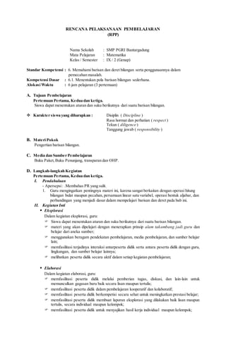 RENCANA PELAKSANAAN PEMBELAJARAN
(RPP)
Nama Sekolah : SMP PGRI Bantargadung
Mata Pelajaran : Matematika
Kelas / Semester : IX / 2 (Genap)
Standar Kompetensi : 6. Memahami barisan dan deret bilangan serta penggunaannya dalam
pemecahan masalah.
Kompetensi Dasar : 6.1. Menentukan pola barisan bilangan sederhana.
Alokasi Waktu : 6 jam pelajaran (3 pertemuan)
A. Tujuan Pembelajaran
Pertemuan Pertama, Kedua dan ketiga.
Siswa dapat menentukan aturan dan suku berikutnya dari suatu barisan bilangan.
 Karakter siswa yang diharapkan : Disiplin ( Discipline )
Rasa hormat dan perhatian ( respect )
Tekun ( diligence )
Tanggung jawab ( responsibility )
B. Materi Pokok
Pengertian barisan bilangan.
C. Media dan Sumber Pembelajaran
Buku Paket,Buku Penunjang, transparan dan OHP.
D. Langkah-langkah Kegiatan
Pertemuan Pertama, Kedua dan ketiga.
I. Pendahuluan
- Apersepsi: .Membahas PR yang sulit.
1. Guru mengingatkan pentingnya materi ini, karena sangat berkaitan dengan operasi hitung
bilangan bulat maupun pecahan, persamaan linear satu variabel, operasi bentuk aljabar, dan
perbandingan yang menjadi dasar dalam mempelajari barisan dan deret pada bab ini.
II. Kegiatan Inti
 Eksplorasi
Dalam kegiatan eksplorasi, guru:
 Siswa dapat menentukan aturan dan suku berikutnya dari suatu barisan bilangan.
 materi yang akan dipelajari dengan menerapkan prinsip alam takambang jadi guru dan
belajar dari aneka sumber;
 menggunakan beragam pendekatan pembelajaran, media pembelajaran, dan sumber belajar
lain;
 memfasilitasi terjadinya interaksi antarpeserta didik serta antara peserta didik dengan guru,
lingkungan, dan sumber belajar lainnya;
 melibatkan peserta didik secara aktif dalam setiap kegiatan pembelajaran;
 Elaborasi
Dalam kegiatan elaborasi, guru:
 memfasilitasi peserta didik melalui pemberian tugas, diskusi, dan lain-lain untuk
memunculkan gagasan baru baik secara lisan maupun tertulis;
 memfasilitasi peserta didik dalam pembelajaran kooperatif dan kolaboratif;
 memfasilitasi peserta didik berkompetisi secara sehat untuk meningkatkan prestasi belajar;
 memfasilitasi peserta didik membuat laporan eksplorasi yang dilakukan baik lisan maupun
tertulis, secara individual maupun kelompok;
 memfasilitasi peserta didik untuk menyajikan hasil kerja individual maupun kelompok;
 
