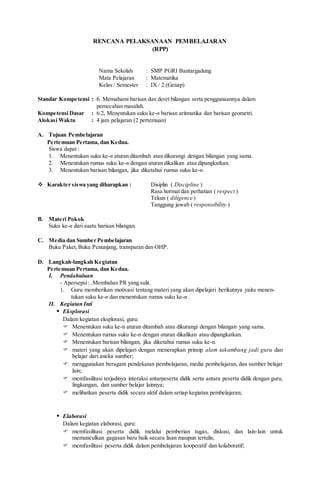 RENCANA PELAKSANAAN PEMBELAJARAN
(RPP)
Nama Sekolah : SMP PGRI Bantargadung
Mata Pelajaran : Matematika
Kelas / Semester : IX / 2 (Genap)
Standar Kompetensi : 6. Memahami barisan dan deret bilangan serta penggunaannya dalam
pemecahan masalah.
Kompetensi Dasar : 6.2. Menentukan suku ke-n barisan aritmatika dan barisan geometri.
Alokasi Waktu : 4 jam pelajaran (2 pertemuan)
A. Tujuan Pembelajaran
Pertemuan Pertama, dan Kedua.
Siswa dapat :
1. Menentukan suku ke-n aturan ditambah atau dikurangi dengan bilangan yang sama.
2. Menentukan rumus suku ke-n dengan aturan dikalikan atau dipangkatkan.
3. Menentukan barisan bilangan, jika diketahui rumus suku ke-n.
 Karakter siswa yang diharapkan : Disiplin ( Discipline )
Rasa hormat dan perhatian ( respect )
Tekun ( diligence )
Tanggung jawab ( responsibility )
B. Materi Pokok
Suku ke-n dari suatu barisan bilangan.
C. Media dan Sumber Pembelajaran
Buku Paket,Buku Penunjang, transparan dan OHP.
D. Langkah-langkah Kegiatan
Pertemuan Pertama, dan Kedua.
I. Pendahuluan
- Apersepsi: .Membahas PR yang sulit.
1. Guru memberikan motivasi tentang materi yang akan dipelajari berikutnya yaitu menen-
tukan suku ke-n dan menentukan rumus suku ke-n .
II. Kegiatan Inti
 Eksplorasi
Dalam kegiatan eksplorasi, guru:
 Menentukan suku ke-n aturan ditambah atau dikurangi dengan bilangan yang sama.
 Menentukan rumus suku ke-n dengan aturan dikalikan atau dipangkatkan.
 Menentukan barisan bilangan, jika diketahui rumus suku ke-n.
 materi yang akan dipelajari dengan menerapkan prinsip alam takambang jadi guru dan
belajar dari aneka sumber;
 menggunakan beragam pendekatan pembelajaran, media pembelajaran, dan sumber belajar
lain;
 memfasilitasi terjadinya interaksi antarpeserta didik serta antara peserta didik dengan guru,
lingkungan, dan sumber belajar lainnya;
 melibatkan peserta didik secara aktif dalam setiap kegiatan pembelajaran;
 Elaborasi
Dalam kegiatan elaborasi, guru:
 memfasilitasi peserta didik melalui pemberian tugas, diskusi, dan lain-lain untuk
memunculkan gagasan baru baik secara lisan maupun tertulis;
 memfasilitasi peserta didik dalam pembelajaran kooperatif dan kolaboratif;
 