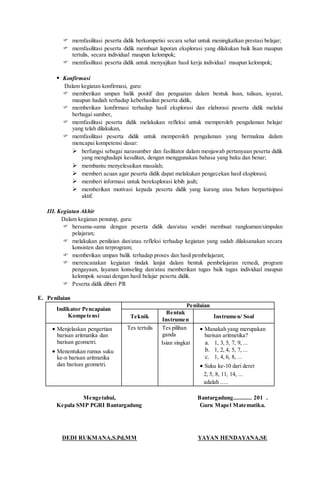  memfasilitasi peserta didik berkompetisi secara sehat untuk meningkatkan prestasi belajar;
 memfasilitasi peserta didik membuat laporan eksplorasi yang dilakukan baik lisan maupun
tertulis, secara individual maupun kelompok;
 memfasilitasi peserta didik untuk menyajikan hasil kerja individual maupun kelompok;
 Konfirmasi
Dalam kegiatan konfirmasi, guru:
 memberikan umpan balik positif dan penguatan dalam bentuk lisan, tulisan, isyarat,
maupun hadiah terhadap keberhasilan peserta didik,
 memberikan konfirmasi terhadap hasil eksplorasi dan elaborasi peserta didik melalui
berbagai sumber,
 memfasilitasi peserta didik melakukan refleksi untuk memperoleh pengalaman belajar
yang telah dilakukan,
 memfasilitasi peserta didik untuk memperoleh pengalaman yang bermakna dalam
mencapai kompetensi dasar:
 berfungsi sebagai narasumber dan fasilitator dalam menjawab pertanyaan peserta didik
yang menghadapi kesulitan, dengan menggunakan bahasa yang baku dan benar;
 membantu menyelesaikan masalah;
 memberi acuan agar peserta didik dapat melakukan pengecekan hasil eksplorasi;
 memberi informasi untuk bereksplorasi lebih jauh;
 memberikan motivasi kepada peserta didik yang kurang atau belum berpartisipasi
aktif.
III. Kegiatan Akhir
Dalam kegiatan penutup, guru:
 bersama-sama dengan peserta didik dan/atau sendiri membuat rangkuman/simpulan
pelajaran;
 melakukan penilaian dan/atau refleksi terhadap kegiatan yang sudah dilaksanakan secara
konsisten dan terprogram;
 memberikan umpan balik terhadap proses dan hasil pembelajaran;
 merencanakan kegiatan tindak lanjut dalam bentuk pembelajaran remedi, program
pengayaan, layanan konseling dan/atau memberikan tugas baik tugas individual maupun
kelompok sesuai dengan hasil belajar peserta didik.
 Peserta didik diberi PR
E. Penilaian
Indikator Pencapaian
Kompetensi
Penilaian
Teknik
Bentuk
Instrumen
Instrumen/ Soal
 Menjelaskan pengertian
barisan aritmatika dan
barisan geometri.
 Menentukan rumus suku
ke-n barisan aritmatika
dan barisan geometri.
Tes tertulis Tes pilihan
ganda
Isian singkat
 Manakah yang merupakan
barisan aritmetika?
a. 1, 3, 5, 7, 9, ...
b. 1, 2, 4, 5, 7, ...
c. 1, 4, 6, 8, ...
 Suku ke-10 dari deret
2, 5, 8, 11, 14, ...
adalah .....
Mengetahui,
Kepala SMP PGRI Bantargadung
DEDI RUKMANA,S.Pd,MM
Bantargadung............ 201 .
Guru Mapel Matematika.
YAYAN HENDAYANA,SE
 