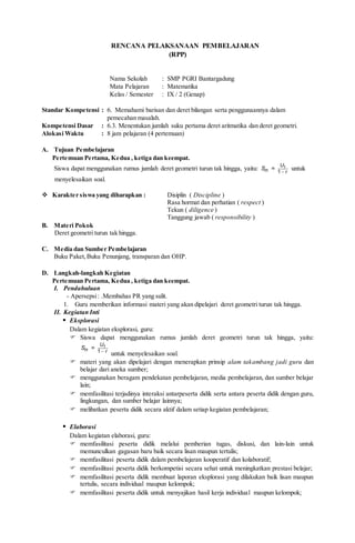 RENCANA PELAKSANAAN PEMBELAJARAN
(RPP)
Nama Sekolah : SMP PGRI Bantargadung
Mata Pelajaran : Matematika
Kelas / Semester : IX / 2 (Genap)
Standar Kompetensi : 6. Memahami barisan dan deret bilangan serta penggunaannya dalam
pemecahan masalah.
Kompetensi Dasar : 6.3. Menentukan jumlah suku pertama deret aritmatika dan deret geometri.
Alokasi Waktu : 8 jam pelajaran (4 pertemuan)
A. Tujuan Pembelajaran
Pertemuan Pertama, Kedua , ketiga dan keempat.
Siswa dapat menggunakan rumus jumlah deret geometri turun tak hingga, yaitu: 
1
1
=
U
n r
S untuk
menyelesaikan soal.
 Karakter siswa yang diharapkan : Disiplin ( Discipline )
Rasa hormat dan perhatian ( respect )
Tekun ( diligence )
Tanggung jawab ( responsibility )
B. Materi Pokok
Deret geometri turun tak hingga.
C. Media dan Sumber Pembelajaran
Buku Paket,Buku Penunjang, transparan dan OHP.
D. Langkah-langkah Kegiatan
Pertemuan Pertama, Kedua , ketiga dan keempat.
I. Pendahuluan
- Apersepsi: .Membahas PR yang sulit.
1. Guru memberikan informasi materi yang akan dipelajari deret geometri turun tak hingga.
II. Kegiatan Inti
 Eksplorasi
Dalam kegiatan eksplorasi, guru:
 Siswa dapat menggunakan rumus jumlah deret geometri turun tak hingga, yaitu:

1
1
=
U
n r
S
untuk menyelesaikan soal.
 materi yang akan dipelajari dengan menerapkan prinsip alam takambang jadi guru dan
belajar dari aneka sumber;
 menggunakan beragam pendekatan pembelajaran, media pembelajaran, dan sumber belajar
lain;
 memfasilitasi terjadinya interaksi antarpeserta didik serta antara peserta didik dengan guru,
lingkungan, dan sumber belajar lainnya;
 melibatkan peserta didik secara aktif dalam setiap kegiatan pembelajaran;
 Elaborasi
Dalam kegiatan elaborasi, guru:
 memfasilitasi peserta didik melalui pemberian tugas, diskusi, dan lain-lain untuk
memunculkan gagasan baru baik secara lisan maupun tertulis;
 memfasilitasi peserta didik dalam pembelajaran kooperatif dan kolaboratif;
 memfasilitasi peserta didik berkompetisi secara sehat untuk meningkatkan prestasi belajar;
 memfasilitasi peserta didik membuat laporan eksplorasi yang dilakukan baik lisan maupun
tertulis, secara individual maupun kelompok;
 memfasilitasi peserta didik untuk menyajikan hasil kerja individual maupun kelompok;
 