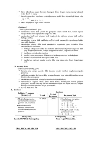  Siswa dikondisikan dalam beberapa kelompok diskusi dengan masing-masing kelompok
terdiri dari 3 – 5 orang.
 Guru bersama siswa membahas menemukan rumus jumlah deret geometri tak hingga, yaitu
: 
1
1
=
U
n r
S
untuk 0 < r < 1.
 Siswa mengerjakan tugas latihan soal-soal
 Konfirmasi
Dalam kegiatan konfirmasi, guru:
 memberikan umpan balik positif dan penguatan dalam bentuk lisan, tulisan, isyarat,
maupun hadiah terhadap keberhasilan peserta didik,
 memberikan konfirmasi terhadap hasil eksplorasi dan elaborasi peserta didik melalui
berbagai sumber,
 memfasilitasi peserta didik melakukan refleksi untuk memperoleh pengalaman belajar
yang telah dilakukan,
 memfasilitasi peserta didik untuk memperoleh pengalaman yang bermakna dalam
mencapai kompetensi dasar:
 berfungsi sebagai narasumber dan fasilitator dalam menjawab pertanyaan peserta didik
yang menghadapi kesulitan, dengan menggunakan bahasa yang baku dan benar;
 membantu menyelesaikan masalah;
 memberi acuan agar peserta didik dapat melakukan pengecekan hasil eksplorasi;
 memberi informasi untuk bereksplorasi lebih jauh;
 memberikan motivasi kepada peserta didik yang kurang atau belum berpartisipasi
aktif.
III. Kegiatan Akhir
Dalam kegiatan penutup, guru:
 bersama-sama dengan peserta didik dan/atau sendiri membuat rangkuman/simpulan
pelajaran;
 melakukan penilaian dan/atau refleksi terhadap kegiatan yang sudah dilaksanakan secara
konsisten dan terprogram;
 memberikan umpan balik terhadap proses dan hasil pembelajaran;
 merencanakan kegiatan tindak lanjut dalam bentuk pembelajaran remedi, program
pengayaan, layanan konseling dan/atau memberikan tugas baik tugas individual maupun
kelompok sesuai dengan hasil belajar peserta didik.
 Peserta didik diberi PR
E. Penilaian
Indikator Pencapaian
Kompetensi
Penilaian
Teknik
Bentuk
Instrumen
Instrumen/ Soal
 Menjelaskan pengertian
deret aritmatika dan deret
geometri naik atau turun.
 Menentukan rumus
jumlah n suku pertama
deret aritmetika dan deret
geometri.
Tes tertulis Uraian  Manakah yang merupakan
deret aritmetika?
a. 3 + 6 + 9 + ...
b. 3 + 2 + 4 + 2 + ...
c. 1 + 5 + 9 + 13 + ...
 Hitunglah jumlah 10 suku
pertama dari deret:
3 + 6 + 9 + 12 + ...
Mengetahui,
Kepala SMP PGRI Bantargadung
DEDI RUKMANA,S.Pd,MM
Bantargadung.............. 201 .
Guru Mapel Matematika.
YAYAN HENDAYANA,SE
 