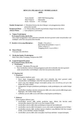 RENCANA PELAKSANAAN PEMBELAJARAN
(RPP)
Nama Sekolah : SMP PGRI Bantargadung
Mata Pelajaran : Matematika
Kelas / Semester : IX / 2 (Genap)
Standar Kompetensi : 6. Memahami barisan dan deret bilangan serta penggunaannya dalam
pemecahan masalah.
Kompetensi Dasar : 6.4. Memecahkan masalah yang berkaitan dengan barisan dan deret.
Alokasi Waktu : 4 jam pelajaran (2 pertemuan)
A. Tujuan Pembelajaran
Pertemuan Pertama, dan Kedua.
Siswa dapat menggunakan rumus pada deret aritmatika dan deret geometri untuk menyelesaikan soal
kehidupan sehari-hari atau pemecahan masalah.
 Karakter siswa yang diharapkan : Disiplin ( Discipline )
Rasa hormat dan perhatian ( respect )
Tekun ( diligence )
Tanggung jawab ( responsibility )
B. Materi Pokok
Penerapan sifat-sifat Deret.
C. Media dan Sumber Pembelajaran
Buku Paket,Buku Penunjang, transparan dan OHP.
D. Langkah-langkah Kegiatan
Pertemuan Pertama, dan Kedua.
I. Pendahuluan
- Apersepsi: .Membahas PR yang sulit.
1. Guru memberikan motivasi tentang penggunaan pada deret aritmatika dan deret geometri
untuk menyelesaikan soal kehidupan sehari-hari atau pemecahan masalah.
II. Kegiatan Inti
 Eksplorasi
Dalam kegiatan eksplorasi, guru:
 Siswa dapat menggunakan rumus pada deret aritmatika dan deret geometri untuk
menyelesaikan soal kehidupan sehari-hari atau pemecahan masalah.
 materi yang akan dipelajari dengan menerapkan prinsip alam takambang jadi guru dan
belajar dari aneka sumber;
 menggunakan beragam pendekatan pembelajaran, media pembelajaran, dan sumber belajar
lain;
 memfasilitasi terjadinya interaksi antarpeserta didik serta antara peserta didik dengan guru,
lingkungan, dan sumber belajar lainnya;
 melibatkan peserta didik secara aktif dalam setiap kegiatan pembelajaran;
 Elaborasi
Dalam kegiatan elaborasi, guru:
 memfasilitasi peserta didik melalui pemberian tugas, diskusi, dan lain-lain untuk
memunculkan gagasan baru baik secara lisan maupun tertulis;
 memfasilitasi peserta didik dalam pembelajaran kooperatif dan kolaboratif;
 memfasilitasi peserta didik berkompetisi secara sehat untuk meningkatkan prestasi belajar;
 memfasilitasi peserta didik membuat laporan eksplorasi yang dilakukan baik lisan maupun
tertulis, secara individual maupun kelompok;
 memfasilitasi peserta didik untuk menyajikan hasil kerja individual maupun kelompok;
 