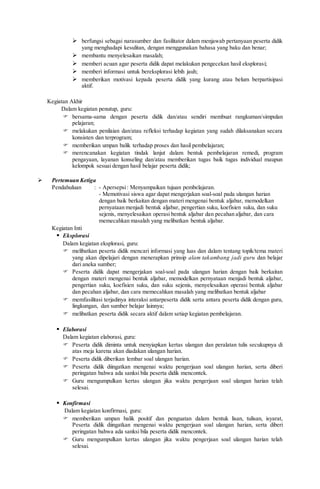  berfungsi sebagai narasumber dan fasilitator dalam menjawab pertanyaan peserta didik
yang menghadapi kesulitan, dengan menggunakan bahasa yang baku dan benar;
 membantu menyelesaikan masalah;
 memberi acuan agar peserta didik dapat melakukan pengecekan hasil eksplorasi;
 memberi informasi untuk bereksplorasi lebih jauh;
 memberikan motivasi kepada peserta didik yang kurang atau belum berpartisipasi
aktif.
Kegiatan Akhir
Dalam kegiatan penutup, guru:
 bersama-sama dengan peserta didik dan/atau sendiri membuat rangkuman/simpulan
pelajaran;
 melakukan penilaian dan/atau refleksi terhadap kegiatan yang sudah dilaksanakan secara
konsisten dan terprogram;
 memberikan umpan balik terhadap proses dan hasil pembelajaran;
 merencanakan kegiatan tindak lanjut dalam bentuk pembelajaran remedi, program
pengayaan, layanan konseling dan/atau memberikan tugas baik tugas individual maupun
kelompok sesuai dengan hasil belajar peserta didik;
 Pertemuan Ketiga
Pendahuluan : - Apersepsi: Menyampaikan tujuan pembelajaran.
- Memotivasi siswa agar dapat mengerjakan soal-soal pada ulangan harian
dengan baik berkaitan dengan materi mengenai bentuk aljabar, memodelkan
pernyataan menjadi bentuk aljabar, pengertian suku, koefisien suku, dan suku
sejenis, menyelesaikan operasi bentuk aljabar dan pecahan aljabar, dan cara
memecahkan masalah yang melibatkan bentuk aljabar.
Kegiatan Inti
 Eksplorasi
Dalam kegiatan eksplorasi, guru:
 melibatkan peserta didik mencari informasi yang luas dan dalam tentang topik/tema materi
yang akan dipelajari dengan menerapkan prinsip alam takambang jadi guru dan belajar
dari aneka sumber;
 Peserta didik dapat mengerjakan soal-soal pada ulangan harian dengan baik berkaitan
dengan materi mengenai bentuk aljabar, memodelkan pernyataan menjadi bentuk aljabar,
pengertian suku, koefisien suku, dan suku sejenis, menyelesaikan operasi bentuk aljabar
dan pecahan aljabar, dan cara memecahkan masalah yang melibatkan bentuk aljabar
 memfasilitasi terjadinya interaksi antarpeserta didik serta antara peserta didik dengan guru,
lingkungan, dan sumber belajar lainnya;
 melibatkan peserta didik secara aktif dalam setiap kegiatan pembelajaran.
 Elaborasi
Dalam kegiatan elaborasi, guru:
 Peserta didik diminta untuk menyiapkan kertas ulangan dan peralatan tulis secukupnya di
atas meja karena akan diadakan ulangan harian.
 Peserta didik diberikan lembar soal ulangan harian.
 Peserta didik diingatkan mengenai waktu pengerjaan soal ulangan harian, serta diberi
peringatan bahwa ada sanksi bila peserta didik mencontek.
 Guru mengumpulkan kertas ulangan jika waktu pengerjaan soal ulangan harian telah
selesai.
 Konfirmasi
Dalam kegiatan konfirmasi, guru:
 memberikan umpan balik positif dan penguatan dalam bentuk lisan, tulisan, isyarat,
Peserta didik diingatkan mengenai waktu pengerjaan soal ulangan harian, serta diberi
peringatan bahwa ada sanksi bila peserta didik mencontek.
 Guru mengumpulkan kertas ulangan jika waktu pengerjaan soal ulangan harian telah
selesai.
 